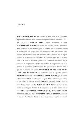 ANTE MÍ:
NUMERO DIECISIETE (17). En la ciudad de Santa Elena de la Cruz, Flores,
departamento de Petén, el día diecinueve de septiembre del dos mil catorce, ANTE
MÍ: ARACELY CHOCOJ IXCOL, Notaria, Comparece la señora
MARITZAALTAN BURGOS, de sesenta años de edad, casada, guatemalteca,
Perito Contador, de este domicilio, quién se identifica con su documento personal
de identificación con código único de identificación: Dos mil quinientos once,
cincuenta mil trescientos veinte, mil setecientos quince, extendido por el Registro
Nacional de las Personas de la República de Guatemala; DOY FE: a) De haber
tenido a la vista el documento personal de identificación relacionado, b) De
conocer a la compareciente, c) Que me manifiesta la compareciente ser de las
generales de ley anotadas, de hallarse en el libre ejercicio de sus derechos civiles y
que por el presente acto otorga REVOCACIÓN DE DONACIÓN ENTRE
VIVOS POR INGRATITUD, de conformidad con las siguientes cláusulas:
PRIMERA: manifiesta la señora MARITZA ALTAN BURGOS, que en escritura
pública número TRECE de fecha quince de agosto del dos mil catorce, que autorice
en esta ciudad la infrascrita Notaria ARACELY CHOCOJ IXCOL, Dono en
forma Pura y Simple a su hija KAREN BEATRIZ BATEN ALTAN, la finca
inscrita en el Registro General de la Propiedad de la zona Central, con el
número:MIL SETECIENTOS DIECISÉIS (1716), Folio: SETECIENTOS
DIECISÉIS (716), del libro: DIECINUEVE E(19E), de El PETÉN, consistente
en una casa de habitación, ubicada en la quinta avenida quince guión catorce de la
 