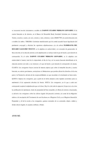 se encuentra inscrito únicamente a nombre de DARWIN STUARDO MEDRANO LEONARDO; b) la
cuenta bancaria es de ahorros, en el Banco de Desarrollo Rural, Sociedad Anónima con el número
Treinta, sesenta y cuatro, ero uno, setenta y siete, ochenta y siete (3064017787), la cuenta bancaria está
a nombre de ambos. TERCERA: Continúan manifestando que de común acuerdo hacen liquidación del
patrimonio conyugal y efectúan las siguientes adjudicaciones: a) a la señora FLORIDALMA DEL
ROSARIO GALDAMEZ TESUCUN, se le adjudica en exclusividad y en concepto de gananciales, la
finca descrita en la cláusula anterior, en la adjudicación se incluye todo lo que de hecho y por derecho le
corresponde; b) al señor DARWIN STUARDO MEDRANO LEONARDO; se le adjudica con
exclusividad el monto total de lo depositado al día de hoy en la cuenta bancaria identificada en la
cláusula anterior con todo y sus intereses y lo que de hecho y por derecho le corresponde a la misma.
CUARTA: Los otorgantes hacen constar de manera expresa que sobre el inmueble descrito y cuenta
bancaria, no existen gravámenes, anotaciones ni ilimitaciones que puedan afectar los derechos de la otra
parte y la Notaria les advierte de las responsabilidades en que incurrirán si lo declarado no fuere cierto.
QUINTA: Expresa los otorgantes, que a partir de la fecha adoptan como régimen económico para su
matrimonio el de separación absoluta de bienes. SEXTA: Los otorgantes, en lo que a cada uno
corresponde aceptan la adjudicación que se le hace. Doy fe: a) de todo lo expuesto; b) que tuve a la vista
la certificación de matrimonio, título de propiedad del bien inmueble y la libreta de ahorros relacionada;
c) advertí a los otorgantes sobre los efectos legales del presente contrato, así como de la obligación
relativa a la inscripción del Testimonio de esta Escritura en el Registro Civil y en el Registro General de
Propiedad; y d) leí lo escrito a los otorgantes, quienes enterados de su contenido, objeto, validez y
demás efectos legales, lo aceptan, ratifican y firman.
ANTE MÍ:
 