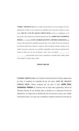 NÚMERO: VEINTINUEVE (29).- En la ciudad de Santa Elena de la Cruz, municipio de Flores,
departamento de Petén, el día veintinueve de septiembre del dos mil catorce, siendo las catorce
horas, POR MI Y ANTE MI: ARACELY CHOCOJ ICOL, Notaria, en cumplimiento con la
ley, procedo a protocolizar el acta notarial de matrimonio del señor JAIRO SAUL SANDOVAL
PINEDA y la señorita LUCÍA MARIAVALENTINA MÉNDEZ GONZÁLEZ, que
autorice el día veintiocho de septiembre de presente año, en esta ciudad. El acta está contenida en
dos hojas de papel bond y pasaran a ocupar los folios del registro notarial a mi cargo, en los
números cincuenta y cincuenta y uno, quedando comprendidos entre las hojas de papel protocolo
numero de orden cero cero dos mil xxxxxxxx y xxxx, y cero; y de registro _____________, y
_____________ respectivamente. Leo lo escrito y enterado de su contenido, objeto, validez y demás
efectos legales, Lo acepto, ratifico y firmo.
POR MÍ Y ANTE MÍ:
NUMERO: TREINTA (30).- En la Ciudad de Santa Elena de la Cruz, Flores, departamento
de Petén, el veintinueve de septiembre del dos mil catorce, ANTE MI: ARACELY
CHOCOJ IXCOL, Notaria, comparece por una parte el señor JAIRO SAUL
SANDOVAL PINEDA, de veinticinco años de edad, soltero, guatemalteco, Maestro de
Educación Primaria, de este domicilio, quien se identifica con su Documento Personal de
Identificación con código único de identificación: Dos mil setecientos sesenta y dos, veintidós
mil doscientos treinta, cero ciento siete, extendido por el Registro nacional de las Personas de
 