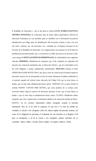 la República de Guatemala, y por la otra parte la señora LUCÍA MARIAVALENTINA
MÉNDEZ GONZÁLEZ, de veinticuatro años de edad, soltera, guatemalteca, Maestra de
Educación Preprimaria, de este domicilio, quien se identifica con su Documento Personal de
Identificación con código único de identificación: Mil trescientos ochenta y cinco, cero tres
mil ciento veintiséis, dos mil doscientos tres, extendido por el Registro Nacional de las
Personas de la República de Guatemala. Los comparecientes me aseguran ser de los datos de
identificación personal anotados, que se encuentran en el libre ejercicio de sus derechos civiles
y que otorgan CAPITULACIONES MATRIMONIALES, de conformidad con las siguientes
cláusulas: PRIMERA: Manifiestan los otorgantes que el día veintiocho de septiembre del
presente año contraerán matrimonio ante el Infrascrito Notario y que de conformidad con la
ley están obligados a otorgar capitulaciones matrimoniales. SEGUNDA: Declara el señor
ABNER ROLANDO REYES CRUZ, que ejerce actos de comercio que le producen ingresos
mensuales mayores de un mil quetzales al mes, los cuales sobrepasan el mínimo establecido en
el numeral segundo del artículo ciento dieciocho del Código Civil, que no tiene bienes, ni
deudas, que no tiene bajo administración bienes ajenos. TERCERA: Por su parte declara la
señorita WENDY YANETH MISS RIVERA, que como producto de su trabajo como
secretaria obtiene ingresos mayores de doscientos quetzales al mes, que no tiene bienes, ni
deudas y que no tiene bajo su administración bienes ajenos. CUARTA: Manifiestan ambos
otorgantes que como régimen para su matrimonio adoptan el de separación absoluta de bienes.
QUINTA: En los términos relacionados ambos otorgantes aceptan el presente
instrumento. Doy fe: a) de todo lo expuesto; b) que tuve a la vista las cédulas de
vecindad; c) advertí a los otorgantes sobre los efectos legales del presente contrato, así
como de la obligación de presentar el Testimonio de esta Escritura en el Registro Civil
para su inscripción; y d) leí lo escrito a los otorgantes, quienes enterados de su
contenido, objeto, validez y demás efectos legales, lo aceptan, ratifican y firma.
 