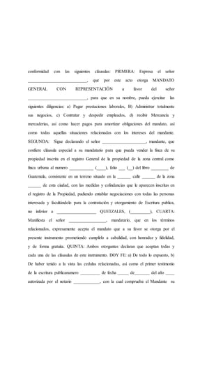 conformidad con las siguientes cláusulas: PRIMERA: Expresa el señor
___________________________, que por este acto otorga MANDATO
GENERAL CON REPRESENTACIÓN a favor del señor
___________________________, para que en su nombre, pueda ejercitar las
siguientes diligencias: a) Pagar prestaciones laborales, B) Administrar totalmente
sus negocios, c) Contratar y despedir empleados, d) recibir Mercancía y
mercaderias, así como hacer pagos para amortizar obligaciones del mandato, así
como todas aquellas situaciones relacionadas con los intereses del mandante.
SEGUNDA: Sigue declarando el señor ____________________, mandante, que
confiere cláusula especial a su mandatario para que pueda vender la finca de su
propiedad inscrita en el registro General de la propiedad de la zona central como
finca urbana al numero ___________ (____), folio ___ (__) del libro ________ de
Guatemala, consistente en un terreno situado en la ______ calle ______ de la zona
______ de esta ciudad, con las medidas y colindancias que le aparecen inscritas en
el registro de la Propiedad, pudiendo entablar negociaciones con todas las personas
interesada y facultándolo para la contratación y otorgamiento de Escritura publica,
no inferior a __________________ QUETZALES, (_________), CUARTA:
Manifiesta el señor _________________, mandatario, que en los términos
relacionados, expresamente acepta el mandato que a su favor se otorga por el
presente instrumento prometiendo cumplirlo a cabalidad, con honradez y fidelidad,
y de forma gratuita. QUINTA: Ambos otorgantes declaran que aceptan todas y
cada una de las cláusulas de este instrumento. DOY FE: a) De todo lo expuesto, b)
De haber tenido a la vista las cedulas relacionadas, así como el primer testimonio
de la escritura publicanumero _________ de fecha _____ de_______ del año ____
autorizada por el notario ____________, con la cual comprueba el Mandante su
 