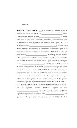 ANTE MÍ
NUMERO TREINTA Y OCHO (____). En la ciudad de Guatemala, el doce de
Junio del año dos mil uno. ANTE MÍ: ___________________________ Notario,
Comparecen: por una parte el señor ___________________________, de cuarenta
y tres años de edad, soltero, comerciante, guatemalteco y de este domicilio, quien
se identifica con la cédula de vecindad con número de orden A guión Uno (A-1) y
de Registro número _____________________________(______), extendida por el
Alcalde Municipal de Guatemala del departamento de Guatemala, quien en el
transcurso del presente documento se le denominara MANDANTE; y por la otra
parte el señor ___________________________, de treinta y tres años de edad,
soltero, guatemalteco, estudiante de este domicilio y vecindad, quien se identifica
con la cédula de vecindad con número orden A guión Uno (A-1) y de registro
número _____________________(________), extendida por el Alcalde Municipal
de Mixco del departamento de Guatemala y quien en lo que sigue del presente
Instrumento se le denominara El MANDATARIO. Doy Fe: a) De no conocer a los
comparecientes por loo cual se identificaron con la cedulas de vecindad
respectivas, las cuales tuve a la vista b) Que los comparecientes me aseguran
hallarse en el libre ejercicio de sus derechos civiles, ser de las generales
consignadas y que por el presente instrumento celebran MANDATO ESPECIAL
CON REPRESENTACIÓN PARA CONTRAER MATRIMONIO, de conformidad
con las siguientes cláusulas: PRIMERA: Expresa el señor
___________________________, que confiere por el presente acto Mandato
Especial con representación a favor del señor ________________________, para
que en su nombre y en representación contraiga matrimonio Civil con la señorita
 