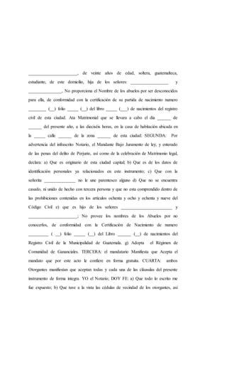 ______________________, de veinte años de edad, soltera, guatemalteca,
estudiante, de este domicilio, hija de los señores: _________________ y
_______________, No proporciona el Nombre de los abuelos por ser desconocidos
para ella, de conformidad con la certificación de su partida de nacimiento numero
________ (__) folio _____ (__) del libro _____ (___) de nacimientos del registro
civil de esta ciudad. Ata Matrimonial que se llevara a cabo el día ______ de
______ del presente año, a las dieciséis horas, en la casa de habitación ubicada en
la _____ calle ______ de la zona ______ de esta ciudad: SEGUNDA: Por
advertencia del infrascrito Notario, el Mandante Bajo Juramento de ley, y enterado
de las penas del delito de Perjurio, así como de la celebración de Matrimonio legal,
declara: a) Que es originario de esta ciudad capital; b) Que es de los datos de
identificación personales ya relacionados en este instrumento; c) Que con la
señorita ______________ no le une parentesco alguno d) Que no se encuentra
casado, ni unido de hecho con tercera persona y que no esta comprendido dentro de
las prohibiciones contenidas en los artículos ochenta y ocho y ochenta y nueve del
Código Civil e) que es hijo de los señores _______________________ y
______________________; No provee los nombres de los Abuelos por no
conocerlos, de conformidad con la Certificación de Nacimiento de numero
_________ ( __) folio _____ (__) del Libro ______ (__) de nacimientos del
Registro Civil de la Municipalidad de Guatemala. g) Adopta el Régimen de
Comunidad de Gananciales. TERCERA: el mandatario Manifiesta que Acepta el
mandato que por este acto le confiere en forma gratuita. CUARTA: ambos
Otorgantes manifiestan que aceptan todas y cada una de las cláusulas del presente
instrumento de forma integra. YO el Notario; DOY FE: a) Que todo lo escrito me
fue expuesto; b) Que tuve a la vista las cédulas de vecindad de los otorgantes, así
 