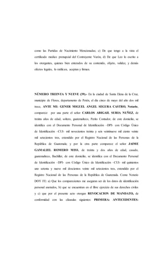 como las Partidas de Nacimiento Mencionadas; c) De que tengo a la vista el
certificado medico prenupcial del Contrayente Varón, d) De que Leo lo escrito a
los otorgantes, quienes bien enterados de su contenido, objeto, validez, y demás
efectos legales, lo ratifican, aceptan y firman.
NÚMERO TREINTA Y NUEVE (39).- En la ciudad de Santa Elena de la Cruz,
municipio de Flores, departamento de Petén, el día cinco de mayo del año dos mil
trece, ANTE MI: GENER MIGUEL ANGEL SEGURA CASTRO, Notario,
comparece por una parte el señor CARLOS ABIGAIL SURIA NUÑEZ, de
treinta años de edad, soltero, guatemalteco, Perito Contador, de este domicilio, se
identifica con el Documento Personal de Identificación –DPI- con Código Único
de Identificación –CUI- mil novecientos treinta y seis veintinueve mil ciento veinte
mil setecientos tres, extendido por el Registro Nacional de las Personas de la
República de Guatemala; y por la otra parte comparece el señor JAIME
GAMALIEL ROMERO MISS, de treinta y dos años de edad, casado,
guatemalteco, Bachiller, de este domicilio, se identifica con el Documento Personal
de Identificación –DPI- con Código Único de Identificación –CUI- mil quinientos
uno setenta y nueve mil doscientos veinte mil setecientos tres, extendido por el
Registro Nacional de las Personas de la República de Guatemala. Como Notario
DOY FE: a) Que los comparecientes me aseguran ser de los datos de identificación
personal anotados, b) que se encuentran en el libre ejercicio de sus derechos civiles
y c) que por el presente acto otorgan REVOCACION DE MANDATO, de
conformidad con las cláusulas siguientes: PRIMERA: ANTECEDENTES:
 