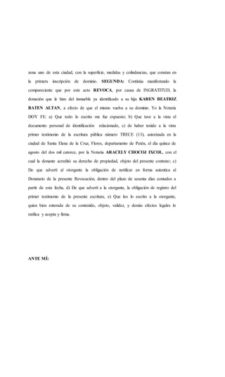 zona uno de esta ciudad, con la superficie, medidas y colindancias, que constan en
la primera inscripción de dominio. SEGUNDA: Continúa manifestando la
compareciente que por este acto REVOCA, por causa de INGRATITUD, la
donación que le hizo del inmueble ya identificado a su hija KAREN BEATRIZ
BATEN ALTAN, a efecto de que el mismo vuelva a su dominio. Yo la Notaria
DOY FE: a) Que todo lo escrito me fue expuesto; b) Que tuve a la vista el
documento personal de identificación relacionado, c) de haber tenido a la vista
primer testimonio de la escritura pública número TRECE (13), autorizada en la
ciudad de Santa Elena de la Cruz, Flores, departamento de Petén, el día quince de
agosto del dos mil catorce, por la Notaria ARACELY CHOCOJ IXCOL, con el
cual la donante acreditó su derecho de propiedad, objeto del presente contrato; c)
De que advertí al otorgante la obligación de notificar en forma autentica al
Donatario de la presente Revocación, dentro del plazo de sesenta días contados a
partir de esta fecha, d) De que advertí a la otorgante, la obligación de registro del
primer testimonio de la presente escritura, e) Que leo lo escrito a la otorgante,
quien bien enterada de su contenido, objeto, validez, y demás efectos legales lo
ratifica y acepta y firma.
ANTE MÍ:
 