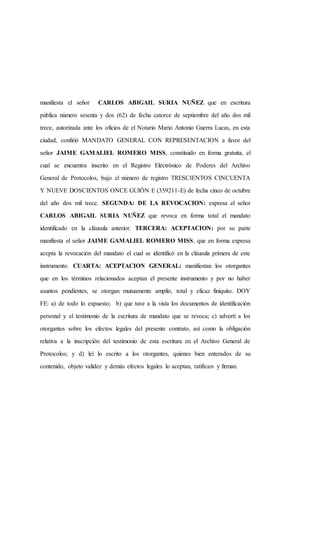 manifiesta el señor CARLOS ABIGAIL SURIA NUÑEZ que en escritura
pública número sesenta y dos (62) de fecha catorce de septiembre del año dos mil
trece, autorizada ante los oficios de el Notario Mario Antonio Guerra Lucas, en esta
ciudad, confirió MANDATO GENERAL CON REPRESENTACION a favor del
señor JAIME GAMALIEL ROMERO MISS, constituido en forma gratuita, el
cual se encuentra inscrito en el Registro Electrónico de Poderes del Archivo
General de Protocolos, bajo el número de registro TRESCIENTOS CINCUENTA
Y NUEVE DOSCIENTOS ONCE GUIÓN E (359211-E) de fecha cinco de octubre
del año dos mil trece. SEGUNDA: DE LA REVOCACION: expresa el señor
CARLOS ABIGAIL SURIA NUÑEZ que revoca en forma total el mandato
identificado en la cláusula anterior. TERCERA: ACEPTACION: por su parte
manifiesta el señor JAIME GAMALIEL ROMERO MISS, que en forma expresa
acepta la revocación del mandato el cual se identificó en la cláusula primera de este
instrumento. CUARTA: ACEPTACION GENERAL: manifiestan los otorgantes
que en los términos relacionados aceptan el presente instrumento y por no haber
asuntos pendientes, se otorgan mutuamente amplio, total y eficaz finiquito. DOY
FE: a) de todo lo expuesto; b) que tuve a la vista los documentos de identificación
personal y el testimonio de la escritura de mandato que se revoca; c) advertí a los
otorgantes sobre los efectos legales del presente contrato, así como la obligación
relativa a la inscripción del testimonio de esta escritura en el Archivo General de
Protocolos; y d) leí lo escrito a los otorgantes, quienes bien enterados de su
contenido, objeto validez y demás efectos legales lo aceptan, ratifican y firman.
 