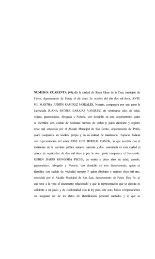 NUMERO: CUARENTA (40).-En la ciudad de Santa Elena de la Cruz, municipio de
Flores, departamento de Peten, el día cinco de octubre del año dos mil doce, ANTE
MI: MARTHA JUDITH RAMIREZ MORALES, Notario, comparece por una parte la
Licenciada JUANA ESTHER BARAJAS VASQUEZ, de veintinueve años de edad,
soltera, guatemalteca, Abogada y Notaria, con domicilio en este departamento, quien
se identifica con cedula de vecindad numero de orden p guion diecisiete y registro
trece mil, extendida por el Alcalde Municipal de San Benito, departamento de Petén,
quien comparece en nombre propio y en su calidad de mandataria Especial Judicial
con representación del señor JOSE LUIS BURELO CANEK, lo que acredita con el
testimonio de la escritura pública numero cuarenta y dos autorizada en esta ciudad el
quince de septiembre de dos mil doce y por la otra parte comparece el Licenciado.
RUBEN DARIO GONGORA PECHE, de treinta y cinco años de edad, casado,
guatemalteco, Abogado y Notario, con domicilio en este departamento, quien se
identifica con cedula de vecindad numero P guion diecisiete y registro doce mil uno,
extendida por el Alcalde Municipal de San Luis, departamento de Petén. Doy Fe: a)
que tuve a la vista el documento relacionado y que la representación que se ejercita es
suficiente a mi juicio y de conformidad con la ley para este acto, b)Los comparecientes
me aseguran ser de los datos de identificación personal anotados y c) que se
 