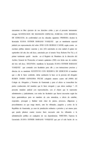 encuentran en libre ejercicio de sus derechos civiles y por el presente instrumento
otorgan SUSTITUCION DE MANDATO ESPECIAL JUDICIAL CON RESERVA
DE EJERCICIO, de conformidad con las cláusulas siguientes: PRIMERA: declara la
licenciada JUANA ESTHER BARAJAS VASQUEZ que es mandataria especial
judicial con representación del señor JOSE LUIS BURELO CANEK según consta en
escritura publica número cuarenta y dos (42) autorizada en esta ciudad el quince de
septiembre del año dos mil doce, autorizada por el notario Nery Roberto Pan Tel, y el
primer testimonio quedó inscrito en el Registro de Mandatos de la dirección del
Archivo General de Protocolos al numero quinientos (500) con fecha uno de octubre
del dos mil doce. SEGUNDA: manifiesta la licenciada JUANA ESTHER BARAJAS
VASQUEZ que contando con facultades para ello y con instrucciones precisas y
directas de su mandante SUSTITUYE CON RESERVA DE EJERCICIO el mandato
que a ella le fuere conferido, dicha sustitución la hace en la persona del abogado
RUBEN DARIO GONGORA PECHE colegiado numero cuatro mil (4000) del
Colegio de Abogados y Notarios de Guatemala y para el efecto se transcriben las
partes conducentes del mandato que le fuere otorgado y que ahora sustituye “…El
presenta mandato judicial con representación, con el objeto que lo represente
administrativa y judicialmente, con todas las facultades que fueren necesarias según las
leyes guatemaltecas para un mandato de esta naturaleza, a efecto de entablar,
responder, proseguir y finalizar toda clase de juicios, procesos, diligencias y
procedimientos en que tenga interés, ante los tribunales, juzgados y cortes de la
República de Guatemala, ya sean de jurisdicción ordinaria o privativa y así mismo para
que pueda plantear cuanto recurso fuere necesario ante los tribunales o la
administración publica en cualquiera de sus dependencias. TERCERA: Expresa la
Licenciada JUANA ESTHER BARAJAS VASQUEZ que por el solo hecho de su
 