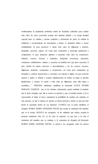 nombramiento la mandataria nombrada tendrá las facultades suficientes para realizar
toda clase de actos procesales propias del mandato judicial, y le otorga facultad
especial para: a) solicitar y prestar confesión y declaración de parte; b) solicitar la
exhibición y reconocimiento de documentos y firmas; c) denunciar delitos y acusar
criminalmente; d) para promover o iniciar toda clase de diligencias y pruebas,
demandas, procesos, juicios, así como para contestarlos y prorrogar jurisdicción y
competencia; e) para interponer plantear y presentar toda clase de excepciones,
defensas, ocursos, recursos o incidentes, incluyendo revocatoria, reposición,
contencioso administrativo, amparo y casación; así también otro que fuere necesario; f)
para desistir de juicios, procesos o procedimientos y de los ocursos, recursos,
diligencias, incidentes, excepciones y recusaciones, así como para renunciarlos; g)
demandar y celebrar transacciones y convenios con relación a litigios, h) para conceder
esperas y quitas; i) solicitar y aceptar adjudicaciones de bienes en pago; j) aprobar
liquidaciones y cuentas, k) asistir a toda clase de diligencias, entre ellas juntas y
asambleas,…” TERCERA: finalmente manifiesta la licenciada JUANA ESTHER
BARAJAS VASQUEZ que en los términos relacionados queda sustituido el mandato
que le fuera otorgado, que ella se reserva su ejercicio y que, en nombre propio y de su
representado le limita al nuevo mandatario la posibilidad de sustituir este mandato en
otra persona, ya que le interesa lo ejercite en forma personal y desde ya dan por bien
hecho lo ejecutado dentro de sus funciones. CUARTA: por su parte manifiesta el
abogado RUBEN DARIO GONGORA PECHE que acepta la sustitución del mandato
que se le otorga. QUINTA: los otorgantes, en las calidades que actúan, aceptan la
presente sustitución. Doy Fe: a) de todo lo expuesto, b) que tuve a la vista el
testimonio del mandato que se sustituye y la constancia de abogado del licenciado
RUBEN DARIO GONORA PECHE; c) advertí a los otorgantes sobre los efectos
 