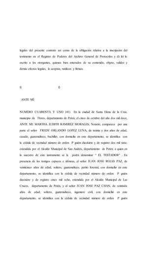 legales del presente contrato así como de la obligación relativa a la inscripción del
testimonio en el Registro de Poderes del Archivo General de Protocolos y d) leí lo
escrito a los otorgantes, quienes bien enterados de su contenido, objeto, validez y
demás efectos legales, lo aceptan, ratifican y firman.
f) f)
ANTE MÍ:
NUMERO CUARENTA Y UNO (41) En la ciudad de Santa Elena de la Cruz,
municipio de Flores, departamento de Peten; el cinco de octubre del año dos mil doce,
ANTE MI: MARTHA JUDITH RAMIREZ MORALES, Notario; comparece por una
parte el señor FREDY ORLANDO LOPEZ LUNA, de treinta y dos años de edad,
casado, guatemalteco, bachiller, con domicilio en este departamento, se identifica con
la cédula de vecindad número de orden P guión diecisiete y de registro dos mil siete,
extendida por el Alcalde Municipal de San Andrés, departamento de Petén; a quien en
lo sucesivo de este instrumento se le podrá denominar “ EL TESTADOR” . En
presencia de los testigos capaces e idóneas, el señor JUAN JOSE ROJAS PAZ, de
veinticinco años de edad, soltero, guatemalteco, perito forestal, con domicilio en este
departamento, se identifica con la cédula de vecindad número de orden P guión
diecisiete y de registro cinco mil ocho, extendida por el Alcalde Municipal de Las
Cruces, departamento de Petén, y el señor JUAN JOSE PAZ CHAN, de veintiséis
años de edad, soltero, guatemalteco, ingeniero civil, con domicilio en este
departamento, se identifica con la cédula de vecindad número de orden P guión
 