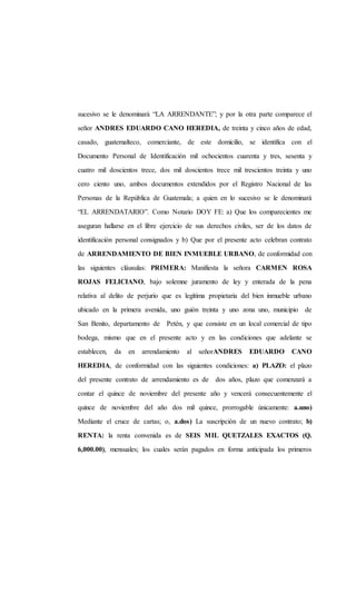 sucesivo se le denominará “LA ARRENDANTE”; y por la otra parte comparece el
señor ANDRES EDUARDO CANO HEREDIA, de treinta y cinco años de edad,
casado, guatemalteco, comerciante, de este domicilio, se identifica con el
Documento Personal de Identificación mil ochocientos cuarenta y tres, sesenta y
cuatro mil doscientos trece, dos mil doscientos trece mil trescientos treinta y uno
cero ciento uno, ambos documentos extendidos por el Registro Nacional de las
Personas de la República de Guatemala; a quien en lo sucesivo se le denominará
“EL ARRENDATARIO”. Como Notario DOY FE: a) Que los comparecientes me
aseguran hallarse en el libre ejercicio de sus derechos civiles, ser de los datos de
identificación personal consignados y b) Que por el presente acto celebran contrato
de ARRENDAMIENTO DE BIEN INMUEBLE URBANO, de conformidad con
las siguientes cláusulas: PRIMERA: Manifiesta la señora CARMEN ROSA
ROJAS FELICIANO, bajo solemne juramento de ley y enterada de la pena
relativa al delito de perjurio que es legítima propietaria del bien inmueble urbano
ubicado en la primera avenida, uno guión treinta y uno zona uno, municipio de
San Benito, departamento de Petén, y que consiste en un local comercial de tipo
bodega, mismo que en el presente acto y en las condiciones que adelante se
establecen, da en arrendamiento al señorANDRES EDUARDO CANO
HEREDIA, de conformidad con las siguientes condiciones: a) PLAZO: el plazo
del presente contrato de arrendamiento es de dos años, plazo que comenzará a
contar el quince de noviembre del presente año y vencerá consecuentemente el
quince de noviembre del año dos mil quince, prorrogable únicamente: a.uno)
Mediante el cruce de cartas; o, a.dos) La suscripción de un nuevo contrato; b)
RENTA: la renta convenida es de SEIS MIL QUETZALES EXACTOS (Q.
6,000.00), mensuales; los cuales serán pagados en forma anticipada los primeros
 