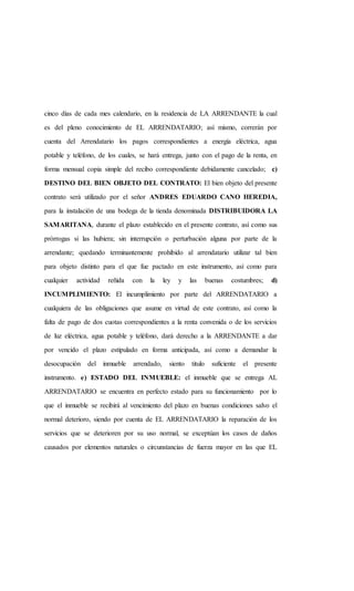 cinco días de cada mes calendario, en la residencia de LA ARRENDANTE la cual
es del pleno conocimiento de EL ARRENDATARIO; así mismo, correrán por
cuenta del Arrendatario los pagos correspondientes a energía eléctrica, agua
potable y teléfono, de los cuales, se hará entrega, junto con el pago de la renta, en
forma mensual copia simple del recibo correspondiente debidamente cancelado; c)
DESTINO DEL BIEN OBJETO DEL CONTRATO: El bien objeto del presente
contrato será utilizado por el señor ANDRES EDUARDO CANO HEREDIA,
para la instalación de una bodega de la tienda denominada DISTRIBUIDORA LA
SAMARITANA, durante el plazo establecido en el presente contrato, así como sus
prórrogas si las hubiera; sin interrupción o perturbación alguna por parte de la
arrendante; quedando terminantemente prohibido al arrendatario utilizar tal bien
para objeto distinto para el que fue pactado en este instrumento, así como para
cualquier actividad reñida con la ley y las buenas costumbres; d)
INCUMPLIMIENTO: El incumplimiento por parte del ARRENDATARIO a
cualquiera de las obligaciones que asume en virtud de este contrato, así como la
falta de pago de dos cuotas correspondientes a la renta convenida o de los servicios
de luz eléctrica, agua potable y teléfono, dará derecho a la ARRENDANTE a dar
por vencido el plazo estipulado en forma anticipada, así como a demandar la
desocupación del inmueble arrendado, siento titulo suficiente el presente
instrumento. e) ESTADO DEL INMUEBLE: el inmueble que se entrega AL
ARRENDATARIO se encuentra en perfecto estado para su funcionamiento por lo
que el inmueble se recibirá al vencimiento del plazo en buenas condiciones salvo el
normal deterioro, siendo por cuenta de EL ARRENDATARIO la reparación de los
servicios que se deterioren por su uso normal, se exceptúan los casos de daños
causados por elementos naturales o circunstancias de fuerza mayor en las que EL
 