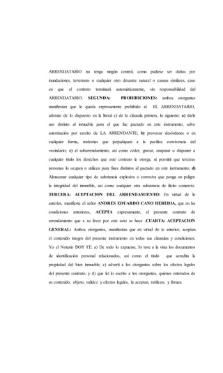 ARRENDATARIO no tenga ningún control, como pudiese ser daños por
inundaciones, terremoto o cualquier otro desastre natural o causas similares, caso
en que el contrato terminará automáticamente, sin responsabilidad del
ARRENDATARIO. SEGUNDA: PROHIBICIONES: ambos otorgantes
manifiestan que le queda expresamente prohibido al EL ARRENDATARIO,
además de lo dispuesto en la literal c) de la cláusula primera, lo siguiente: a) darle
uso distinto al inmueble para el que fue pactado en este instrumento, salvo
autorización por escrito de LA ARRENDANTE; b) provocar desórdenes o en
cualquier forma, molestias que perjudiquen a la pacífica convivencia del
vecindario; c) el subarrendamiento, así como ceder, gravar, enajenar o disponer a
cualquier titulo los derechos que este contrato le otorga, ni permitir que terceras
personas lo ocupen o utilicen para fines distintos al pactado en este instrumento; d)
Almacenar cualquier tipo de substancia explosiva o corrosiva que ponga en peligro
la integridad del inmueble, así como cualquier otra substancia de ilícito comercio.
TERCERA: ACEPTACION DEL ARRENDAMIENTO: En virtud de lo
anterior, manifiesta el señor ANDRES EDUARDO CANO HEREDIA, que en las
condiciones anteriores, ACEPTA expresamente, el presente contrato de
arrendamiento que a su favor por este acto se hace .CUARTA: ACEPTACION
GENERAL: Ambos otorgantes, manifiestan que en virtud de lo anterior, aceptan
el contenido integro del presente instrumento en todas sus cláusulas y condiciones;
Yo el Notario DOY FE: a) De todo lo expuesto, b) tuve a la vista los documentos
de identificación personal relacionados, así como el titulo que acredita la
propiedad del bien inmueble; c) advertí a los otorgantes sobre los efectos legales
del presente contrato; y d) que leí lo escrito a los otorgantes, quienes enterados de
su contenido, objeto, validez y efectos legales, la aceptan, ratifican, y firman.
 
