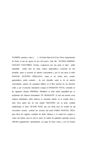 NUMERO cuarenta y cinco ( ). En Santa Elena de la Cruz, Flores, departamento
de Petén, el uno de agosto de dos mil catorce, Ante Mí: SULEMA MARISOL
GUILLÉN CHAVARRÍA, Notaria, comparecen por una parte el señor pablo
manueltiul, treinta años de edad, soltero, guatemalteco, comercial, de este
domicilio, quien es persona de anterior conocimiento y por la otra parte el señor
MANUEL ANTONIO ORELLANA, wuien es de treinta años, casado,
guatemalteco, perito contador , de este domicilio, quien es de mi anterior
conocimiento, quienes me aqseguran hallarse en el liber ejercicio de sus derechos
civiles y por el presente instrumento otorgan el FINIQUITO TOTAL contenido en
las siguientes clasulas: PRIMERA: Manifiesta el señor pablo manueltitul que es
propietario del Almacén denominado “EL DIAMANTE” el cual esta inscrito como
empresa individuales, dicho almacen se encuentra situado en la avenida elena u
entre doce guion dos de esta ciudad. SEGUNDO: por su parte continua
manifestando el señor VICTOR NOEL que con fecha doce de octubre de mil
novecientos sesenta contrato los servicios del señor PABLO MANUEL TIEUL
para llevar los registros contables de dicho Almacen y el control de compras y
ventas del mismo, para la cual se pacto un salario de quinientos quetzales exactos
(500.00) pagándoselos mensualmente, sin pago de horas extras y con un Notario
 