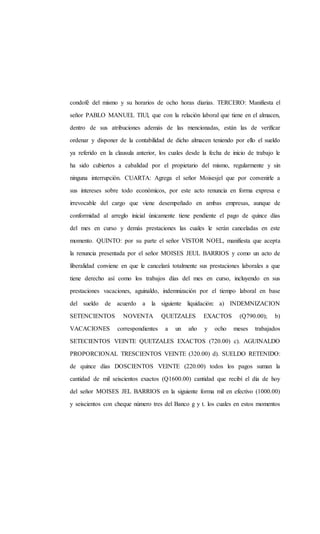 condofé del mismo y su horarios de ocho horas diarias. TERCERO: Manifiesta el
señor PABLO MANUEL TIUl, que con la relación laboral que tiene en el almacen,
dentro de sus atribuciones además de las mencionadas, están las de verificar
ordenar y disponer de la contabilidad de dicho almacen teniendo por ello el sueldo
ya referido en la clausula anterior, los cuales desde la fecha de inicio de trabajo le
ha sido cubiertos a cabalidad por el propietario del mismo, regularmente y sin
ninguna interrupción. CUARTA: Agrega el señor Moisesjel que por convenirle a
sus intereses sobre todo económicos, por este acto renuncia en forma expresa e
irrevocable del cargo que viene desempeñado en ambas empresas, aunque de
conformidad al arreglo inicial únicamente tiene pendiente el pago de quince días
del mes en curso y demás prestaciones las cuales le serán canceladas en este
momento. QUINTO: por su parte el señor VISTOR NOEL, manifiesta que acepta
la renuncia presentada por el señor MOISES JEUL BARRIOS y como un acto de
liberalidad conviene en que le cancelará totalmente sus prestaciones laborales a que
tiene derecho así como los trabajos días del mes en curso, incluyendo en sus
prestaciones vacaciones, aguinaldo, indemnización por el tiempo laboral en base
del sueldo de acuerdo a la siguiente liquidación: a) INDEMNIZACION
SETENCIENTOS NOVENTA QUETZALES EXACTOS (Q790.00); b)
VACACIONES correspondientes a un año y ocho meses trabajados
SETECIENTOS VEINTE QUETZALES EXACTOS (720.00) c). AGUINALDO
PROPORCIONAL TRESCIENTOS VEINTE (320.00) d). SUELDO RETENIDO:
de quince días DOSCIENTOS VEINTE (220.00) todos los pagos suman la
cantidad de mil seiscientos exactos (Q1600.00) cantidad que recibí el día de hoy
del señor MOISES JEL BARRIOS en la siguiente forma mil en efectivo (1000.00)
y seiscientos con cheque número tres del Banco g y t. los cuales en estos momentos
 