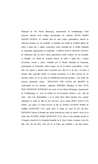 Municipal de San Martin Jilotepeque, departamento de Chimaltenango. Están
presentes además como testigos instrumentales las señoritas: SILVIA MARIA
SEGURA OZAETA, de veintiséis años de edad, soltera, guatemalteca, maestra de
educación primaria, de este domicilio, se identifica con cédula de vecindad número de
orden A guión uno y registro ochocientos veinte, extendida por el Alcalde Municipal
de Guatemala, departamento de Guatemala y MIRNA PAOLA GUILLEN OZAETA,
de veinticuatro años de edad, soltera, guatemalteca, perito contador, de este domicilio,
se identifica con cédula de vecindad número de orden A guión uno y registro
novecientos sesenta y cuatro, extendida por el Alcalde Municipal de Guatemala,
departamento de Guatemala, ambas testigos son de mi anterior conocimiento y como
tales son capaces e idóneas para el presente acto. Doy fe: a) de que a mi juicio el
donante tiene capacidad mental. b) Asegura encontrarse en el libre ejercicio de sus
derechos civiles, ser de los datos de identificación personal anotados, y por medio del
presente instrumento otorga DONACION POR CAUSA DE MUERTE de
conformidad con las cláusulas siguientes, PRIMERA: Manifiesta el señor ELVIS
JOSE QUIXCHAN INTERIANO que nació en San Martin Jilotepeque, departamento
de Chimaltenango, el once de octubre de mil novecientos ochenta y seis, hijo del
señor Juan Luis QuixchanRios y de la señora Rosa María Interiano Paz; contrajo
matrimonio el veinte de julio de dos mil once, con la señora DORA ALICIA CUZ
CHOC, con quien a la fecha procreó un hijo de nombres: ELVISITO DARIO de
apellidos QUIXCHAN CUZ, quien nació el treinta de mayo de dos mil doce.
SEGUNDA: Expone el donante que otorga donación por causa de muerte a favor de su
menor hijo ELVISITO DARIO QUIXCHAN CUZ, sobre el bien inmueble inscrito en
el Registro General de la Propiedad Inmueble de la Zona Central, al número ocho (8),
folio ocho (8) del Libro ocho (8) de El Petén, que identifica a una finca rústica,
 
