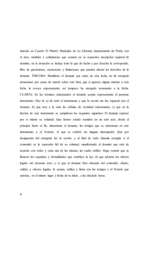 ubicada en Caserío El Plantel, Municipio de La Libertad, departamento de Petén, con
el área, medidas y colindancias que constan en su respectiva inscripción registral de
dominio, en la donación se incluye todo lo que de hecho y por derecho le corresponde,
libre de gravámenes, anotaciones y limitaciones que puedan afectar los derechos de la
donante. TERCERA: Manifiesta el donante que antes de esta fecha, no ha otorgado
donaciones por causa de muerte sobre este bien, que si aparece alguna anterior a esta
fecha la revoca expresamente, así tampoco ha otorgado testamento a la fecha.
CUARTA: En los términos relacionados el donante acepta expresamente el presente
instrumento. Doy fe: a) de todo el instrumento y que lo escrito me fue expuesto por el
donante; b) que tuve a la vista las cédulas de vecindad relacionadas; c) que en la
facción de este instrumento se cumplieron los requisitos siguientes: El donante expresó
por sí mismo su voluntad. Que hemos estado reunidos en un solo acto, desde el
principio hasta el fin, únicamente el donante, las testigos que se mencionan en este
instrumento y el Notario, el que se celebró sin ninguna interrupción. Que por
designación del otorgante leo lo escrito, y al final de cada cláusula averigüe si el
contenido es la expresión fiel de su voluntad, manifestando el donante que está de
acuerdo con todas y cada una de las mismas, las cuales ratificó. Hago constar que se
llenaron los requisitos y formalidades que establece la ley; d) que advierto los efectos
legales del presente acto; y e) que el donante bien enterado del contenido, objeto,
validez y efectos legales, lo acepta, ratifica y firma con las testigos y el Notario que
autoriza, en el mismo lugar y fecha de su inicio, a las dieciséis horas.
f)
 