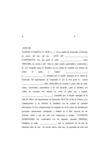 f) f)
ANTE MÍ:
NUMERO CUARENTA Y SIETE (___). En la ciudad de Guatemala, el dieciséis
de marzo del dos mil uno. ANTE MÍ: ______________________,
COMPARECEN: Por una parte el señor ______________________ único
APELLIDO, de sesenta y dos años de edad, casado, guatemalteco, comerciante y
de este domicilio; quien se identifica con la cedula de vecindad con número de
orden A guión y registro ______________________;
(______________________), extendida por el alcalde municipal de la ciudad de
Guatemala del departamento de Guatemala Y por la otra parte la señora
______________________ único APELLIDO, de cuarenta y cuatro años de edad,
soltera, comerciante, guatemalteca y de este domicilio, quien se identifica con
cédula de vecindad con número de orden A guión uno y registro:
______________________ (_______), Extendida por el alcalde municipal de la
Villa De Mixco, del departamento de Guatemala. DOY FE: a) De no conocer a los
comparecientes y no obstante se identifican con las cedulas de vecindad
relacionadas; b) Los comparecientes me aseguran ser de los datos de identificación
personales anteriormente consignados y hallarse en el libre ejercicio de sus
derechos civiles y que por este acto comparecen a otorgar CONTRATO
ESTIMATORIO De conformidad con las siguientes cláusulas: PRIMERA:
Manifiesta el señor _________________, que es propietario de un lote de
cincuenta rollos de tela, de sesenta metros cada uno, de gabardina de color azul
 
