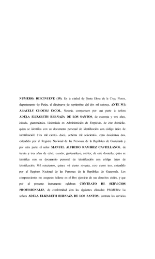 NUMERO: DIECINUEVE (19). En la ciudad de Santa Elena de la Cruz, Flores,
departamento de Petén, el diecinueve de septiembre del dos mil catorce, ANTE MI:
ARACELY CHOCOJ IXCOL, Notaria, comparecen por una parte la señora
ADELA ELIZABETH BERNAZA DE LOS SANTOS, de cuarenta y tres años,
casada, guatemalteca, Licenciada en Administración de Empresas, de este domicilio,
quien se identifica con su documento personal de identificación con código único de
identificación: Tres mil cientos doce, ochenta mil seiscientos, cero doscientos dos,
extendido por el Registro Nacional de las Personas de la República de Guatemala y
por otra parte el señor MANUEL ALFREDO RAMIREZ CASTELLANOS, de
treinta y tres años de edad, casado, guatemalteco, auditor, de este domicilio, quién se
identifica con su documento personal de identificación con código único de
identificación: Mil setecientos, quince mil ciento noventa, cero ciento tres, extendido
por el Registro Nacional de las Personas de la República de Guatemala. Los
comparecientes me aseguran hallarse en el libre ejercicio de sus derechos civiles, y que
por el presente instrumento celebran CONTRATO DE SERVICIOS
PROFESIONALES, de conformidad con las siguientes cláusulas: PRIMERA: La
señora ADELA ELIZABETH BERNAZA DE LOS SANTOS, contrata los servicios
 