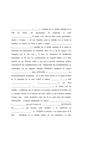 :______________________ (_______), extendida por el alcalde municipal de la
Villa De Mixco, del departamento de Guatemala. el señor
______________________, de treinta y dos años de edad, casado, guatemalteco,
medico y Cirujano y de este domicilio; quien se identifica con la cédula de
vecindad con número de orden A guión y registro ______________________;
(______________________), extendida por el alcalde municipal de la ciudad de
Guatemala del departamento de Guatemala. DOY FE: a) De no conocer a los
otorgantes por lo cual tuve a la vista, los documentos de identificación
relacionados. b) De que Los comparecientes me aseguran hallarse en el libre
ejercicio de sus derechos civiles, y que por el presente instrumento celebran
CONTRATO DE COMPRAVENTA DE DERECHOS DE COPROPIEDAD, de
conformidad con las siguientes cláusulas: PRIMERA: manifiestan los señores
______________________ único APELLIDO, y ______________________, ser
mancomunadamente propietarios, de la finca rústica inscrita en el registro General
de la propiedad de la zona Central al número _________ (_____), folio
______________________ (______________________), del libro
______________________ (______________________) de Izabal; con las
medidas y colindancias que le aparecen en su primera inscripción de dominio; que
se encuentra ubicada en el noroeste del estor, Izabal, la cual obtuvieron mediante
Compra venta , siendo propietarios cada uno de la cuarta parte del inmueble.
SSEGUNDO: Continuan manifestando los señores ________________________
y _______________que por el precio de ______________________QUETZALES
(Q.__________), que declaran tener recibidos a su satisfacción de
______________________ , le VENDEN el derecho a sus cuartas partes de la
finca identificada en la cláusula primera de este instrumento, al señor
 