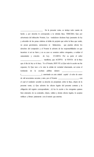 ________________________ En la presente venta, se incluye todo cuanto de
hecho y por derecho le corresponda a la referida finca. TERCERA: Que por
advertencia del infrascrito Notario, Los vendedores declaran bajo juramento de ley
y advertido de las penas relativas al delito de perjurio que sobre la finca que vende,
no pesan gravámenes, anotaciones ni limitaciones, que puedan afectar los
derechos del comprador y el Notario le advierte de las responsabilidades en que
incurriere si así no fuere y en su caso se someten ambos otorgantes, a realizar el
saneamiento y evicción de Ley. CUARTA: Por su parte el señor
______________________ , manifiesta, que ACEPTA la VENTA de la finca
que el día de hoy se le hace. Yo el Notario, DOY FE: a) Que todo lo escrito me fue
expuesto; b) Que tuve a la vista la cédula de vecindad relacionada, así como el
testimonio de la escritura pública número ______________________
(______________________), autorizada en esta ciudad capital el ocho de enero
de mil novecientos noventa y siete, por el Notario ______________________, con
el cual el vendedor acreditó su derecho de propiedad, sobre la finca, objeto de la
presente venta; c) Que advierto los efectos legales del presente contrato y la
obligación del registro correspondiente ; d) leo lo escrito a los otorgantes quienes
bien enterados de su contenido, objeto, validez y demás efectos legales, lo aceptan
ratifican y firman juntamente con el notario que autoriza.
 