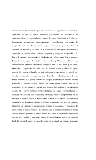 Comercialización de mercaderías para ser destinadas a la exportación, así como la re
exportación sin que se realicen actividades que cambien las características del
producto o alteren el origen del mismo, dentro de zonas francas o fuera de ellas; h).
Compraventa, arrendamiento, subarrendamiento y arrendamiento con opción de
compra de todo tipo de maquinaria, equipo y herramientas para, la oficina, el
comercio, la industria y el hogar. i). Comercialización, distribución, importación y
exportación de materia prima, vehículos, maquinaria y equipo de computación. j).
Ejercer la Agencia, representación y distribución de cualquier casa, firma o empresa,
Nacional o extranjera domiciliada o no en la república; k). Manufactura,
comercialización, expendio, distribución, compra y venta al por mayor y al detalle,
importación y exportación de toda clase de materias primas y bienes de capital;
artículos de consumo elaborados o sumí elaborados y mercaderías en general. m).
Arrendar, subarrendar, construir, explotar, desarrollar y administrar en todas sus
formas empresas; n). Celebrar contratos de cualquier naturaleza con personas jurídicas
individuales o personas jurídicas sociales, así como invertir y tomar parte en la
constitución de las mismas o adquirir con posterioridad acciones o participaciones
sociales. ñ). Ejercer mandatos previo autorización del órgano correspondiente; o).
Cualquier otra actividad que se considere subsidiaria, conexa o complementaria de las
anteriores o coadyuve directa o indirectamente a logro de las mismas, incluyéndose la
participación en licitaciones públicas o privadas, o cualquier otro acto de concurso,
adquisición de acciones o participaciones sociales y adquisición y transmisión de
títulos, valores y efectos públicos. Es entendido que la enumeración anterior no tendrá
carácter limitativo, pudiendo la entidad realizar toda clase de operaciones relacionadas
con sus fines sociales y mercantiles dentro de las limitaciones legales. p). Domicilio
fiscal: La sociedad tendrá su domicilio social en la ciudad de Antigua Guatemala,
 