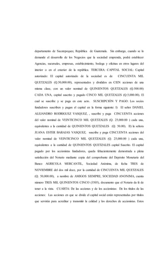 departamento de Sacatepequez, República de Guatemala. Sin embargo, cuando se lo
demande el desarrollo de los Negocios que la sociedad emprenda, podrá establecer
Agencias, sucursales, empresas, establecimiento, bodega y oficinas en otros lugares del
interior o en el exterior de la república. TERCERA: CAPITAL SOCIAL: Capital
autorizado: El capital autorizado de la sociedad es de CINCUENTA MIL
QUETZALES (Q.50,000.00), representados y divididos en CIEN acciones de una
misma clase, con un valor nominal de QUINIENTOS QUETZALES (Q.500.00)
CADA UNA, capital suscrito y pagado CINCO MIL QUETZALES (Q.5,000.00). El
cual se suscribe y se paga en este acto. SUSCRIPCIÓN Y PAGO: Los socios
fundadores suscriben y pagan el capital en la forma siguiente: I) El señor DANIEL
ALEJANDRO RODRIGUEZ VASQUEZ, , suscribe y paga CINCUENTA acciones
del valor nominal de VEINTICINCO MIL QUETZALES (Q. 25,000.00 ) cada una,
equivalentes a la cantidad de QUINIENTOS QUETZALES (Q. 50.00). II) la señora
JUANA ESTER BARAJAS VASQUEZ, suscribe y paga CINCUENTA acciones del
valor nominal de VEINTICINCO MIL QUETZALES (Q. 25,000.00 ) cada una,
equivalentes a la cantidad de QUINIENTOS QUETZALES capital Suscrito. El capital
pagado por los accionistas fundadores, queda fehacientemente demostrada a plena
satisfacción del Notario mediante copia del comprobante del Depósito Monetario del
Banco AGRICOLA MERCANTIL, Sociedad Anónima, de fecha TRES de
NOVIEMBRE del dos mil doce, por la cantidad de CINCUENTA MIL QUETZALES
(Q. 50,000.00), a nombre de AMIGOS SIEMPRE, SOCIEDAD ANONIMA, cuenta
número TRES MIL QUINIENTOS CINCO (3505), documento que el Notario da fe de
tener a la vista. CUARTA: De las acciones y de los accionistas: De los títulos de las
acciones: Las acciones en que se divide el capital social están representadas por títulos
que servirán para acreditar y transmitir la calidad y los derechos de accionistas. Estos
 
