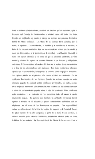 títulos se numeran correlativamente y deberán ser suscritos por el Presidente y por el
Secretario del Consejo de Administración a solicitud escrita del titular, los títulos
deberán ser modificados en cuanto al número de acciones que amparan, debiéndose
destruir los títulos sustituidos. Los títulos de las acciones deben contener, por lo
menos, lo siguiente: La denominación, el domicilio y la duración de la sociedad, la
fecha de la escritura constitutiva, lugar de su otorgamiento, notario que la autorizó y
todos los datos relativos a la inscripción de la sociedad, en el Registro Mercantil; el
monto del capital autorizado y la forma en que se encuentra distribuido, el valor
nominal y número de registro; un resumen inherente a los derechos y obligaciones
particulares de los accionistas; el nombre del titular de la acción, si ésta es nominativa
y la firma de los administradores antes indicados. Los títulos podrán llevar adheridos
cupones que se desprenderán y entregarán a la sociedad contra el pago de dividendos.
Los cupones podrán ser al portador, aún cuando el título sea nominativo. De los
certificados Provisionales de las Acciones: Cuando las acciones suscritas no estén
totalmente pagadas la sociedad emitirá certificados provisionales, los cuales, además
de los requisitos establecidos con anterioridad para los títulos de las acciones señalarán
el monto de los llamamientos pagados sobre el valor de los mismos. Estos certificados
serán nominativos y se canjearán por los respectivos títulos al quedar la acción
íntegramente pagada. La persona que transfiera un certificado provisional, deberá
registrar el traspaso en la Sociedad y quedará solidariamente responsable con los
adquirentes, por el monto de los llamamientos no pagados. Esta responsabilidad
caduca tres años después de la fecha del registro del traspaso en la Sociedad. Dentro
del plazo máximo de un año, computado a partir de la fecha de esta escritura, la
sociedad también podrá extender certificados provisionales mientras emite los títulos
definitivos de las acciones. De la reposición de los Títulos de las acciones: Para la
 