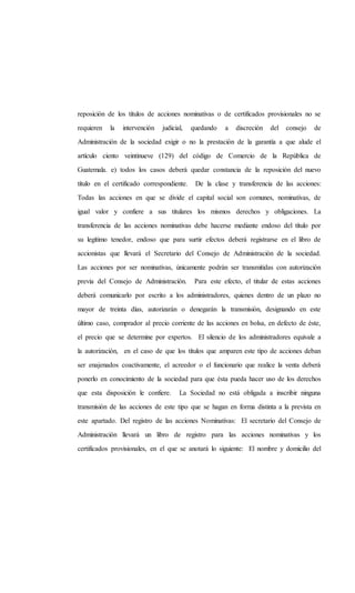 reposición de los títulos de acciones nominativas o de certificados provisionales no se
requieren la intervención judicial, quedando a discreción del consejo de
Administración de la sociedad exigir o no la prestación de la garantía a que alude el
artículo ciento veintinueve (129) del código de Comercio de la República de
Guatemala. e) todos los casos deberá quedar constancia de la reposición del nuevo
título en el certificado correspondiente. De la clase y transferencia de las acciones:
Todas las acciones en que se divide el capital social son comunes, nominativas, de
igual valor y confiere a sus titulares los mismos derechos y obligaciones. La
transferencia de las acciones nominativas debe hacerse mediante endoso del título por
su legítimo tenedor, endoso que para surtir efectos deberá registrarse en el libro de
accionistas que llevará el Secretario del Consejo de Administración de la sociedad.
Las acciones por ser nominativas, únicamente podrán ser transmitidas con autorización
previa del Consejo de Administración. Para este efecto, el titular de estas acciones
deberá comunicarlo por escrito a los administradores, quienes dentro de un plazo no
mayor de treinta días, autorizarán o denegarán la transmisión, designando en este
último caso, comprador al precio corriente de las acciones en bolsa, en defecto de éste,
el precio que se determine por expertos. El silencio de los administradores equivale a
la autorización, en el caso de que los títulos que amparen este tipo de acciones deban
ser enajenados coactivamente, el acreedor o el funcionario que realice la venta deberá
ponerlo en conocimiento de la sociedad para que ésta pueda hacer uso de los derechos
que esta disposición le confiere. La Sociedad no está obligada a inscribir ninguna
transmisión de las acciones de este tipo que se hagan en forma distinta a la prevista en
este apartado. Del registro de las acciones Nominativas: El secretario del Consejo de
Administración llevará un libro de registro para las acciones nominativas y los
certificados provisionales, en el que se anotará lo siguiente: El nombre y domicilio del
 