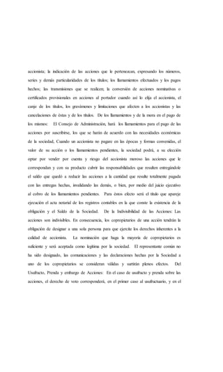 accionista; la indicación de las acciones que le pertenezcan, expresando los números,
series y demás particularidades de los títulos; los llamamientos efectuados y los pagos
hechos; las transmisiones que se realicen; la conversión de acciones nominativas o
certificados provisionales en acciones al portador cuando así lo elija el accionista, el
canje de los títulos, los gravámenes y limitaciones que afecten a los accionistas y las
cancelaciones de éstas y de los títulos. De los llamamientos y de la mora en el pago de
los mismos: El Consejo de Administración, hará los llamamientos para el pago de las
acciones por suscribirse, los que se harán de acuerdo con las necesidades económicas
de la sociedad, Cuando un accionista no pagare en las épocas y formas convenidas, el
valor de su acción o los llamamientos pendientes, la sociedad podrá, a su elección
optar por vender por cuenta y riesgo del accionista moroso las acciones que le
correspondan y con su producto cubrir las responsabilidades que resulten entregándole
el saldo que quedó a reducir las acciones a la cantidad que resulte totalmente pagada
con las entregas hechas, invalidando las demás, o bien, por medio del juicio ejecutivo
al cobro de los llamamientos pendientes. Para éstos efecto será el título que apareje
ejecución el acta notarial de los registros contables en la que conste la existencia de la
obligación y el Saldo de la Sociedad. De la Indivisibilidad de las Acciones: Las
acciones son indivisibles. En consecuencia, los copropietarios de una acción tendrán la
obligación de designar a una sola persona para que ejercite los derechos inherentes a la
calidad de accionista. La nominación que haga la mayoría de copropietarios es
suficiente y será aceptada como legítima por la sociedad. El representante común no
ha sido designado, las comunicaciones y las declaraciones hechas por la Sociedad a
uno de los copropietarios se consideran válidas y surtirán plenos efectos. Del
Usufructo, Prenda y embargo de Acciones: En el caso de usufructo y prenda sobre las
acciones, el derecho de voto corresponderá, en el primer caso al usufructuario, y en el
 