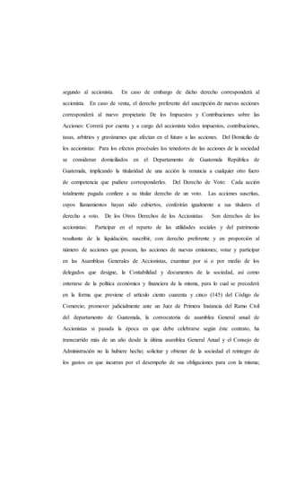 segundo al accionista. En caso de embargo de dicho derecho corresponderá al
accionista. En caso de venta, el derecho preferente del suscripción de nuevas acciones
corresponderá al nuevo propietario De los Impuestos y Contribuciones sobre las
Acciones: Correrá por cuenta y a cargo del accionista todos impuestos, contribuciones,
tasas, arbitrios y gravámenes que afectan en el futuro a las acciones. Del Domicilio de
los accionistas: Para los efectos procésales los tenedores de las acciones de la sociedad
se consideran domiciliados en el Departamento de Guatemala República de
Guatemala, implicando la titularidad de una acción la renuncia a cualquier otro fuero
de competencia que pudiere corresponderles. Del Derecho de Voto: Cada acción
totalmente pagada confiere a su titular derecho de un voto. Las acciones suscritas,
cuyos llamamientos hayan sido cubiertos, conferirán igualmente a sus titulares el
derecho a voto. De los Otros Derechos de los Accionistas: Son derechos de los
accionistas: Participar en el reparto de las utilidades sociales y del patrimonio
resultante de la liquidación; suscribir, con derecho preferente y en proporción al
número de acciones que posean, las acciones de nuevas emisiones; votar y participar
en las Asambleas Generales de Accionistas, examinar por si o por medio de los
delegados que designe, la Contabilidad y documentos de la sociedad, así como
enterarse de la política económica y financiera de la misma, para lo cual se precederá
en la forma que previene el artículo ciento cuarenta y cinco (145) del Código de
Comercio; promover judicialmente ante un Juez de Primera Instancia del Ramo Civil
del departamento de Guatemala, la convocatoria de asamblea General anual de
Accionistas si pasada la época en que debe celebrarse según éste contrato, ha
transcurrido más de un año desde la última asamblea General Anual y el Consejo de
Administración no la hubiere hecho; solicitar y obtener de la sociedad el reintegro de
los gastos en que incurran por el desempeño de sus obligaciones para con la misma;
 