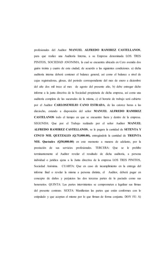 profesionales del Auditor MANUEL ALFREDO RAMIREZ CASTELLANOS,
para que realice una Auditoría Interna, a su Empresa denominada LOS TRES
PINITOS, SOCIEDAD ANONIMA, la cual se encuentra ubicada en Cero avenida dos
guión treinta y cuatro de esta ciudad, de acuerdo a las siguientes condiciones. a) dicha
auditoría interna deberá contener el balance general, así como el balance a nivel de
cajas registradoras, glosas, del periodo correspondiente del mes de enero a diciembre
del año dos mil trece al mes de agosto del presente año, b) debe entregar dicho
informe a la junta directiva de la Sociedad propietaria de dicha empresa, así como una
auditoría completa de las sucursales de la misma, c) el horario de trabajo será cubierto
por el Auditor CARLOSEMILIO CANO ESTRADA, de las catorce horas a las
dieciocho, estando a disposición del señor MANUEL ALFREDO RAMIREZ
CASTELANOS todo el tiempo en que se encuentre fuera y dentro de la empresa.
SEGUNDA: Que por el Trabajo realizado por el señor Auditor MANUEL
ALFREDO RAMIREZ CASTELLANOS, se le pagara la cantidad de SETENTA Y
CINCO MIL QUETZALES (Q.75,000.00), entregándole la cantidad de TREINTA
MIL Quetzales (Q30,000.00) en este momento a manera de adelanto, por la
prestación de sus servicios profesionales. TERCERA: Que se le prohíbe
terminantemente al Auditor revelar el resultado de dicha auditoria, a persona
individual o jurídica ajena a la Junta directiva de la empresa LOS TRES PINITOS,
Sociedad Anónima. CUARTA: Que en caso de incumplimiento en la entrega del
informe final o revelar la misma a persona distinta, el Auditor, deberá pagar en
concepto de daños y perjuicios las dos terceras partes de lo pactado como sus
honorarios. QUINTA: Las partes intervinientes se comprometen a legalizar sus firmas
del presente contrato. SEXTA: Manifiestan las partes que están conformes con lo
estipulado y que aceptan el mismo por lo que firman de forma conjunta. DOY FE: A)
 