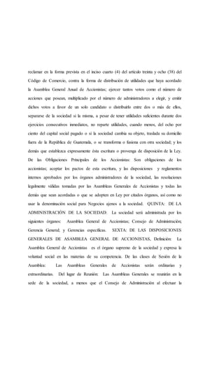 reclamar en la forma prevista en el inciso cuarto (4) del artículo treinta y ocho (38) del
Código de Comercio, contra la forma de distribución de utilidades que haya acordado
la Asamblea General Anual de Accionistas; ejercer tantos votos como el número de
acciones que posean, multiplicado por el número de administradores a elegir, y emitir
dichos votos a favor de un solo candidato o distribuirlo entre dos o más de ellos,
separarse de la sociedad si la misma, a pesar de tener utilidades suficientes durante dos
ejercicios consecutivos inmediatos, no reparte utilidades, cuando menos, del ocho por
ciento del capital social pagado o si la sociedad cambia su objeto, traslada su domicilio
fuera de la República de Guatemala, o se transforma o fusiona con otra sociedad; y los
demás que establezca expresamente ésta escritura o provenga de disposición de la Ley.
De las Obligaciones Principales de los Accionistas: Son obligaciones de los
accionistas; aceptar los pactos de esta escritura, y las disposiciones y reglamentos
internos aprobados por los órganos administradores de la sociedad, las resoluciones
legalmente válidas tomadas por las Asambleas Generales de Accionistas y todas las
demás que sean acordadas o que se adopten en Ley por citados órganos, así como no
usar la denominación social para Negocios ajenos a la sociedad. QUINTA: DE LA
ADMINISTRACIÓN DE LA SOCIEDAD: La sociedad será administrada por los
siguientes órganos: Asamblea General de Accionistas; Consejo de Administración;
Gerencia General; y Gerencias específicas. SEXTA: DE LAS DISPOSICIONES
GENERALES DE ASAMBLEA GENERAL DE ACCIONISTAS, Definición: La
Asamblea General de Accionistas es el órgano supremo de la sociedad y expresa la
voluntad social en las materias de su competencia. De las clases de Sesión de la
Asamblea: Las Asambleas Generales de Accionistas serán ordinarias y
extraordinarias. Del lugar de Reunión: Las Asambleas Generales se reunirán en la
sede de la sociedad, a menos que el Consejo de Administración al efectuar la
 