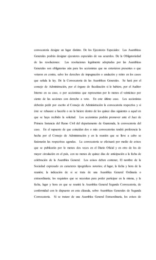 convocatoria designe un lugar distinto. De los Ejecutores Especiales: Las Asambleas
Generales podrán designar ejecutores especiales de sus acuerdos. De la Obligatoriedad
de las resoluciones: Las resoluciones legalmente adoptadas por las Asambleas
Generales son obligatorias aún para los accionistas que no estuvieron presentes o que
votaron en contra, salvo los derechos de impugnación o anulación y retiro en los casos
que señala la ley. De la Convocatoria de las Asambleas Generales. Se hará por el
consejo de Administración, por el órgano de fiscalización si lo hubiere, por el Auditor
Interno en su caso, o por accionistas que representan por lo menos el veinticinco por
ciento de las acciones con derecho a voto. En este último caso. Los accionistas
deberán pedir por escrito al Consejo de Administración la convocatoria respectiva y si
éste se rehusare a hacerlo o no la hiciere dentro de los quince días siguientes a aquel en
que se haya recibido la solicitud. Los accionistas podrán promover ante el Juez de
Primera Instancia del Ramo Civil del departamento de Guatemala, la convocatoria del
caso. En el supuesto de que coincidan dos o más convocatorias tendrá preferencia la
hecha por el Consejo de Administración y en la reunión que se lleve a cabo se
fusionarán las respectivas agendas. La convocatoria se efectuará por medio de avisos
que se publicarán por lo menos dos veces en el Diario Oficial y en otro de los de
mayor circulación en el país, con no menos de quince días de anticipación a la fecha de
celebración de la Asamblea General. Los avisos deben contener, El nombre de la
Sociedad expresado en caracteres tipográficos notorios; el lugar, la fecha y hora de la
reunión; la indicación de si se trata de una Asamblea General Ordinaria o
extraordinaria; los requisitos que se necesitan para poder participar en la misma, y la
fecha, lugar y hora en que se reunirá la Asamblea General Segunda Convocatoria, de
conformidad con lo dispuesto en esta cláusula, sobre Asambleas Generales de Segunda
Convocatoria. Si se tratare de una Asamblea General Extraordinaria, los avisos de
 