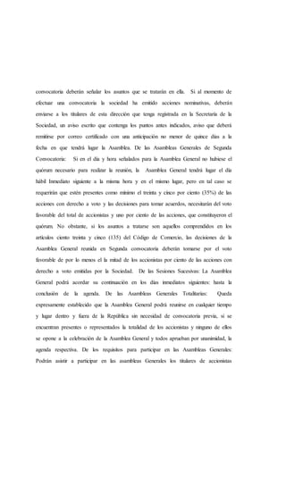 convocatoria deberán señalar los asuntos que se tratarán en ella. Si al momento de
efectuar una convocatoria la sociedad ha emitido acciones nominativas, deberán
enviarse a los titulares de esta dirección que tenga registrada en la Secretaría de la
Sociedad, un aviso escrito que contenga los puntos antes indicados, aviso que deberá
remitirse por correo certificado con una anticipación no menor de quince días a la
fecha en que tendrá lugar la Asamblea. De las Asambleas Generales de Segunda
Convocatoria: Si en el día y hora señalados para la Asamblea General no hubiese el
quórum necesario para realizar la reunión, la Asamblea General tendrá lugar el día
hábil Inmediato siguiente a la misma hora y en el mismo lugar, pero en tal caso se
requerirán que estén presentes como mínimo el treinta y cinco por ciento (35%) de las
acciones con derecho a voto y las decisiones para tomar acuerdos, necesitarán del voto
favorable del total de accionistas y uno por ciento de las acciones, que constituyeron el
quórum. No obstante, si los asuntos a tratarse son aquellos comprendidos en los
artículos ciento treinta y cinco (135) del Código de Comercio, las decisiones de la
Asamblea General reunida en Segunda convocatoria deberán tomarse por el voto
favorable de por lo menos el la mitad de los accionistas por ciento de las acciones con
derecho a voto emitidas por la Sociedad. De las Sesiones Sucesivas: La Asamblea
General podrá acordar su continuación en los días inmediatos siguientes: hasta la
conclusión de la agenda. De las Asambleas Generales Totalitarias: Queda
expresamente establecido que la Asamblea General podrá reunirse en cualquier tiempo
y lugar dentro y fuera de la República sin necesidad de convocatoria previa, si se
encuentran presentes o representados la totalidad de los accionistas y ninguno de ellos
se opone a la celebración de la Asamblea General y todos aprueban por unanimidad, la
agenda respectiva. De los requisitos para participar en las Asambleas Generales:
Podrán asistir a participar en las asambleas Generales los titulares de accionistas
 