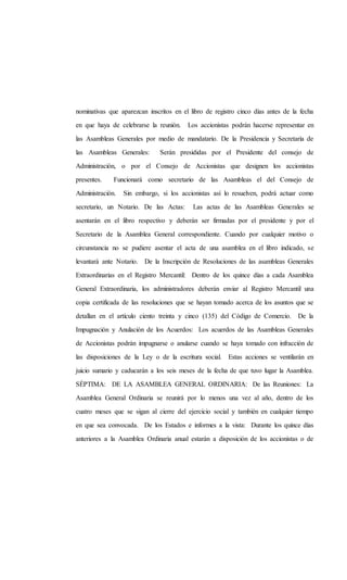 nominativas que aparezcan inscritos en el libro de registro cinco días antes de la fecha
en que haya de celebrarse la reunión. Los accionistas podrán hacerse representar en
las Asambleas Generales por medio de mandatario. De la Presidencia y Secretaría de
las Asambleas Generales: Serán presididas por el Presidente del consejo de
Administración, o por el Consejo de Accionistas que designen los accionistas
presentes. Funcionará como secretario de las Asambleas el del Consejo de
Administración. Sin embargo, si los accionistas así lo resuelven, podrá actuar como
secretario, un Notario. De las Actas: Las actas de las Asambleas Generales se
asentarán en el libro respectivo y deberán ser firmadas por el presidente y por el
Secretario de la Asamblea General correspondiente. Cuando por cualquier motivo o
circunstancia no se pudiere asentar el acta de una asamblea en el libro indicado, se
levantará ante Notario. De la Inscripción de Resoluciones de las asambleas Generales
Extraordinarias en el Registro Mercantil: Dentro de los quince días a cada Asamblea
General Extraordinaria, los administradores deberán enviar al Registro Mercantil una
copia certificada de las resoluciones que se hayan tomado acerca de los asuntos que se
detallan en el artículo ciento treinta y cinco (135) del Código de Comercio. De la
Impugnación y Anulación de los Acuerdos: Los acuerdos de las Asambleas Generales
de Accionistas podrán impugnarse o anularse cuando se haya tomado con infracción de
las disposiciones de la Ley o de la escritura social. Estas acciones se ventilarán en
juicio sumario y caducarán a los seis meses de la fecha de que tuvo lugar la Asamblea.
SÉPTIMA: DE LA ASAMBLEA GENERAL ORDINARIA: De las Reuniones: La
Asamblea General Ordinaria se reunirá por lo menos una vez al año, dentro de los
cuatro meses que se sigan al cierre del ejercicio social y también en cualquier tiempo
en que sea convocada. De los Estados e informes a la vista: Durante los quince días
anteriores a la Asamblea Ordinaria anual estarán a disposición de los accionistas o de
 