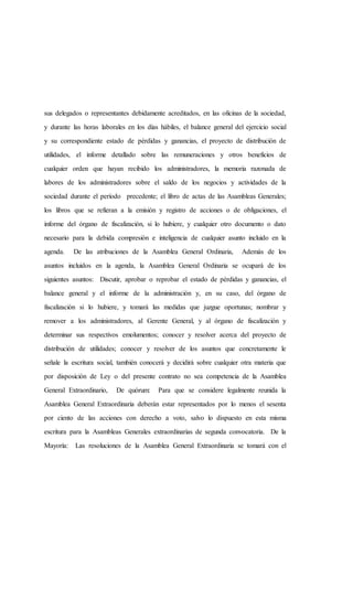 sus delegados o representantes debidamente acreditados, en las oficinas de la sociedad,
y durante las horas laborales en los días hábiles, el balance general del ejercicio social
y su correspondiente estado de pérdidas y ganancias, el proyecto de distribución de
utilidades, el informe detallado sobre las remuneraciones y otros beneficios de
cualquier orden que hayan recibido los administradores, la memoria razonada de
labores de los administradores sobre el saldo de los negocios y actividades de la
sociedad durante el período precedente; el libro de actas de las Asambleas Generales;
los libros que se refieran a la emisión y registro de acciones o de obligaciones, el
informe del órgano de fiscalización, si lo hubiere, y cualquier otro documento o dato
necesario para la debida compresión e inteligencia de cualquier asunto incluido en la
agenda. De las atribuciones de la Asamblea General Ordinaria, Además de los
asuntos incluidos en la agenda, la Asamblea General Ordinaria se ocupará de los
siguientes asuntos: Discutir, aprobar o reprobar el estado de pérdidas y ganancias, el
balance general y el informe de la administración y, en su caso, del órgano de
fiscalización si lo hubiere, y tomará las medidas que juzgue oportunas; nombrar y
remover a los administradores, al Gerente General, y al órgano de fiscalización y
determinar sus respectivos emolumentos; conocer y resolver acerca del proyecto de
distribución de utilidades; conocer y resolver de los asuntos que concretamente le
señale la escritura social, también conocerá y decidirá sobre cualquier otra materia que
por disposición de Ley o del presente contrato no sea competencia de la Asamblea
General Extraordinario, De quórum: Para que se considere legalmente reunida la
Asamblea General Extraordinaria deberán estar representados por lo menos el sesenta
por ciento de las acciones con derecho a voto, salvo lo dispuesto en esta misma
escritura para la Asambleas Generales extraordinarias de segunda convocatoria. De la
Mayoría: Las resoluciones de la Asamblea General Extraordinaria se tomará con el
 