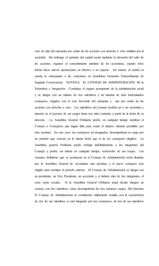 voto de más del cincuenta por ciento de las acciones con derecho a voto emitidas por la
sociedad. Sin embargo el aumento del capital social mediante la elevación del valor de
las acciones, requiere el consentimiento unánime de los accionistas, cuando éstos
deban hacer nuevas aportaciones en efectivo o en especie. Así mismo, se tendrá en
cuenta lo relacionado a las votaciones en Asambleas Generales Extraordinarias de
Segunda Convocatoria. NOVENA: EL CONSEJO DE ADMINISTRACIÓN: De la
Naturaleza e Integración: Constituye el órgano permanente de la administración social
y se integra con un mínimo de tres miembros y un máximo de siete denominados
consejeros, elegidos con el voto favorable del cincuenta y uno por ciento de las
acciones con derecho a voto. Los miembros del consejo podrán ser o no accionista y
durarán en el ejercicio de sus cargos hasta tres años contados a partir de la fecha de su
elección. La Asamblea General Ordinaria podrá, en cualquier tiempo nombrar al
Consejo o Consejeros que hagan falta para reunir el número máximo permitido por
ésta escritura. En este caso, los consejeros así designados, desempeñaran su cargo por
un período que vencerá en la misma fecha que el de los consejeros elegidos. La
Asamblea general Ordinaria puede reelegir indefinidamente a los integrantes del
Consejo y podrá, así mismo en cualquier tiempo, removerlos de sus cargos. Las
vacantes definitivas que se produzcan en el Consejo de Administración serán llenadas
por la Asamblea General de Accionistas más próxima, y el nuevo consejero será
elegido para terminar el período anterior. El Consejo de Administración se integra con
un presidente, un Vice Presidente, un secretario y si hubiere más de tres integrantes, el
resto serán vocales. Si la Asamblea General Ordinaria anual decide integrar un
consejo con tres miembros, éstos desempeñarán los tres primeros cargos. Del Quórum:
El Consejo de Administración se considerará válidamente reunido con la concurrencia
de dos de sus miembros si está integrado por tres consejeros, de tres de sus miembros
 