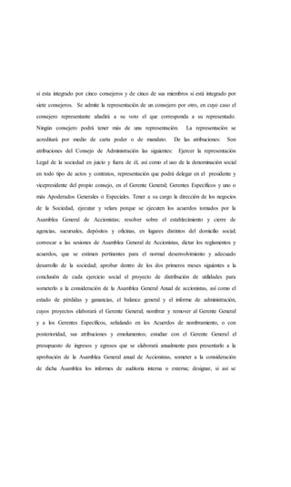 si esta integrado por cinco consejeros y de cinco de sus miembros si está integrado por
siete consejeros. Se admite la representación de un consejero por otro, en cuyo caso el
consejero representante añadirá a su voto el que corresponda a su representado.
Ningún consejero podrá tener más de una representación. La representación se
acreditará por medio de carta poder o de mandato. De las atribuciones: Son
atribuciones del Consejo de Administración las siguientes: Ejercer la representación
Legal de la sociedad en juicio y fuera de él, así como el uso de la denominación social
en todo tipo de actos y contratos, representación que podrá delegar en el presidente y
vicepresidente del propio consejo, en el Gerente General; Gerentes Específicos y uno o
más Apoderados Generales o Especiales. Tener a su cargo la dirección de los negocios
de la Sociedad, ejecutar y velara porque se ejecuten los acuerdos tomados por la
Asamblea General de Accionistas; resolver sobre el establecimiento y cierre de
agencias, sucursales, depósitos y oficinas, en lugares distintos del domicilio social;
convocar a las sesiones de Asamblea General de Accionistas, dictar los reglamentos y
acuerdos, que se estimen pertinentes para el normal desenvolvimiento y adecuado
desarrollo de la sociedad; aprobar dentro de los dos primeros meses siguientes a la
conclusión de cada ejercicio social el proyecto de distribución de utilidades para
someterlo a la consideración de la Asamblea General Anual de accionistas, así como el
estado de pérdidas y ganancias, el balance general y el informe de administración,
cuyos proyectos elaborará el Gerente General; nombrar y remover al Gerente General
y a los Gerentes Específicos, señalando en los Acuerdos de nombramiento, o con
posterioridad, sus atribuciones y emolumentos; estudiar con el Gerente General el
presupuesto de ingresos y egresos que se elaborará anualmente para presentarlo a la
aprobación de la Asamblea General anual de Accionistas, someter a la consideración
de dicha Asamblea los informes de auditoria interna o externa; designar, si así se
 