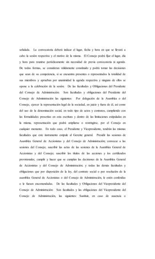 señalada. La convocatoria deberá indicar el lugar, fecha y hora en que se llevará a
cabo la sesión respectiva y el motivo de la misma. El Consejo podrá fijar el lugar, día
y hora para reunirse periódicamente sin necesidad de previa convocatoria ni agenda.
De todas formas, se consideran válidamente constituido y podrá tomar las decisiones
que sean de su competencia, si se encuentra presentes o representados la totalidad de
sus miembros y aprueban por unanimidad la agenda respectiva y ninguno de ellos se
opone a la celebración de la sesión. De las facultades y Obligaciones del Presidente
del Consejo de Administración: Son facultades y obligaciones del Presidente del
Consejo de Administración las siguientes: Por delegación de la Asamblea o del
Consejo, ejercer la representación legal de la sociedad, en juicio y fuera de él, así como
del uso de la denominación social, en todo tipo de actos y contratos, cumpliendo con
las formalidades prescritas en esta escritura y dentro de las limitaciones estipuladas en
la misma, representación que podrá ampliarse o restringirse, por el Consejo en
cualquier momento. En todo caso, el Presidente y Vicepresidente, tendrán las mismas
facultades que este instrumento estipule al Gerente general. Presidir las sesiones de
Asamblea General de Accionistas y del Consejo de Administración; convocar a las
sesiones del Consejo; suscribir las actas de las sesiones de la Asamblea General de
Accionistas y del Consejo; suscribir los títulos de las acciones y los certificados
provisionales; cumplir y hacer que se cumplan las decisiones de la Asamblea General
de Accionistas y del Consejo de Administración; y todas las demás facultades y
obligaciones que por disposición de la ley, del contrato social o por resolución de la
asamblea General de Accionistas o del Consejo de Administración, le estén conferidas
o le fuesen encomendadas. De las facultades y Obligaciones del Vicepresidente del
Consejo de Administración: Son facultades y las obligaciones del Vicepresidente del
Consejo de Administración, las siguientes: Sustituir, en caso de ausencia o
 