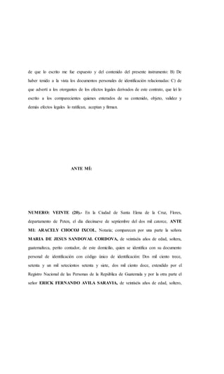 de que lo escrito me fue expuesto y del contenido del presente instrumento: B) De
haber tenido a la vista los documentos personales de identificación relacionadas: C) de
que advertí a los otorgantes de los efectos legales derivados de este contrato, que leí lo
escrito a los comparecientes quienes enterados de su contenido, objeto, validez y
demás efectos legales lo ratifican, aceptan y firman.
ANTE MÍ:
NUMERO: VEINTE (20).- En la Ciudad de Santa Elena de la Cruz, Flores,
departamento de Peten, el día diecinueve de septiembre del dos mil catorce, ANTE
MI: ARACELY CHOCOJ IXCOL, Notaria; comparecen por una parte la señora
MARIA DE JESUS SANDOVAL CORDOVA, de veintiséis años de edad, soltera,
guatemalteca, perito contador, de este domicilio, quien se identifica con su documento
personal de identificación con código único de identificación: Dos mil ciento trece,
setenta y un mil setecientos setenta y siete, dos mil ciento doce, extendido por el
Registro Nacional de las Personas de la República de Guatemala y por la otra parte el
señor ERICK FERNANDO AVILA SARAVIA, de veintiséis años de edad, soltero,
 
