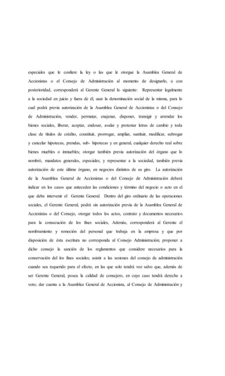 especiales que le confiere la ley o las que le otorgue la Asamblea General de
Accionistas o el Consejo de Administración al momento de designarlo, o con
posterioridad, corresponderá al Gerente General lo siguiente: Representar legalmente
a la sociedad en juicio y fuera de él, usar la denominación social de la misma, para lo
cual podrá previa autorización de la Asamblea General de Accionistas o del Consejo
de Administración, vender, permutar, enajenar, disponer, transigir y arrendar los
bienes sociales, liberar, aceptar, endosar, avalar y protestar letras de cambio y toda
clase de títulos de crédito, constituir, prorrogar, ampliar, sustituir, modificar, subrogar
y cancelar hipotecas, prendas, sub- hipotecas y en general, cualquier derecho real sobre
bienes muebles o inmuebles; otorgar también previa autorización del órgano que lo
nombró, mandatos generales, especiales; y representar a la sociedad, también previa
autorización de este último órgano, en negocios distintos de su giro. La autorización
de la Asamblea General de Accionistas o del Consejo de Administración deberá
indicar en los casos que anteceden las condiciones y término del negocio o acto en el
que debe intervenir el Gerente General. Dentro del giro ordinario de las operaciones
sociales, el Gerente General, podrá sin autorización previa de la Asamblea General de
Accionistas o del Consejo, otorgar todos los actos, contrato y documentos necesarios
para la consecución de los fines sociales, Además, corresponderá al Gerente el
nombramiento y remoción del personal que trabaja en la empresa y que por
disposición de ésta escritura no corresponda al Consejo Administración; proponer a
dicho consejo la sanción de los reglamentos que considere necesarios para la
conservación del los fines sociales; asistir a las sesiones del consejo de administración
cuando sea requerido para el efecto, en las que solo tendrá voz salvo que, además de
ser Gerente General, posea la calidad de consejero, en cuyo caso tendrá derecho a
voto; dar cuenta a la Asamblea General de Accionista, al Consejo de Administración y
 