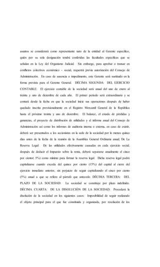 asuntos se considerará como representante nato de la entidad al Gerente específico,
quién por su sola designación tendrá conferidas las facultades específicas que se
señalan en la Ley del Organismo Judicial. Sin embargo, para aprobar o transar en
conflictos colectivos económico - social, requerirá previa autorización del Consejo de
Administración. En caso de ausencia o impedimento, este Gerente será sustituido en la
forma prevista para el Gerente General. DÉCIMA SEGUNDA: DEL EJERCICIO
CONTABLE: El ejercicio contable de la sociedad será anual del uno de enero al
treinta y uno de diciembre de cada año. El primer período será extraordinario y se
contará desde la fecha en que la sociedad inicie sus operaciones después de haber
quedado inscrita provisionalmente en el Registro Mercantil General de la República
hasta el próximo treinta y uno de diciembre. El balance, el estado de pérdidas y
ganancias, el proyecto de distribución de utilidades y el informe anual del Consejo de
Administración así como los informes de auditoria interna o externa, en caso de existir,
deberá ser presentados a los accionistas en la sede de la sociedad por lo menos quince
días antes de la fecha de la reunión de la Asamblea General Ordinaria anual; De La
Reserva Legal: De las utilidades efectivamente causadas en cada ejercicio social,
después de deducir el Impuesto sobre la renta, deberá separarse anualmente el cinco
por ciento( 5%) como mínimo para formar la reserva legal. Dicha reserva legal podrá
capitalizarse cuando exceda del quince por ciento (15%) del capital al cierre del
ejercicio inmediato anterior, sin perjuicio de seguir capitalizando el cinco por ciento
(5%) anual a que se refiere al párrafo que antecede. DÉCIMA TERCERA: DEL
PLAZO DE LA SOCIEDAD: La sociedad se constituye por plazo indefinido.
DÉCIMA CUARTA: DE LA DISOLUCIÓN DE LA SOCIEDAD: Procederá la
disolución de la sociedad en los siguientes casos: Imposibilidad de seguir realizando
el objeto principal para el que fue constituida y organizada, por resolución de los
 