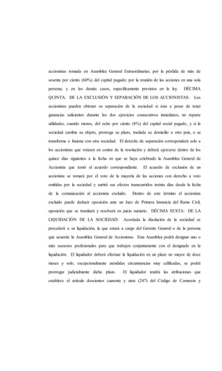 accionistas tomada en Asamblea General Extraordinarias; por la pérdida de más de
sesenta por ciento (60%) del capital pagado; por la reunión de las acciones en una sola
persona; y en los demás casos, específicamente previstos en la ley. DÉCIMA
QUINTA: DE LA EXCLUSIÓN Y SEPARACIÓN DE LOS ACCIONISTAS: Los
accionistas pueden obtener su separación de la sociedad si ésta a pesar de tener
ganancias suficientes durante los dos ejercicios consecutivos inmediatos, no reparte
utilidades, cuando menos, del ocho por ciento (8%) del capital social pagado, y si la
sociedad cambia su objeto, prorroga su plazo, traslada su domicilio a otro país, o se
transforma o fusiona con otra sociedad. El derecho de separación corresponderá solo a
los accionistas que votaren en contra de la resolución y deberá ejercerse dentro de los
quince días siguientes a la fecha en que se haya celebrado la Asamblea General de
Accionista que tomó el acuerdo correspondiente. El acuerdo de exclusión de un
accionista se tomará por el voto de la mayoría de las acciones con derecho a voto
emitidas por la sociedad y surtirá sus efectos transcurridos treinta días desde la fecha
de la comunicación al accionista excluido. Dentro de este término el accionista
excluido puede deducir oposición ante un Juez de Primera Instancia del Ramo Civil,
oposición que se tramitará y resolverá en juicio sumario. DÉCIMA SEXTA: DE LA
LIQUIDACIÓN DE LA SOCIEDAD: Acordada la disolución de la sociedad se
precederá a su liquidación, la que estará a cargo del Gerente General o de la persona
que acuerde la Asamblea General de Accionistas. Esta Asamblea podrá designar uno o
más asesores profesionales para que trabajen conjuntamente con el designado en la
liquidación. El liquidador deberá efectuar la liquidación en un plazo no mayor de doce
meses y solo, excepcionalmente atendidas circunstancias muy calificadas, se podrá
prorrogar judicialmente dicho plazo. El liquidador tendrá las atribuciones que
establece el artículo doscientos cuarenta y siete (247) del Código de Comercio y
 