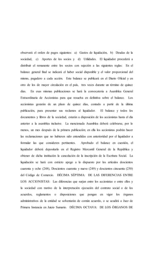 observará el orden de pagos siguientes: a) Gastos de liquidación, b) Deudas de la
sociedad, c) Aportes de los socios y d) Utilidades. El liquidador procederá a
distribuir el remanente entre los socios con sujeción a las siguientes reglas: En el
balance general final se indicará el haber social disponible y el valor proporcional del
mismo, pagadero a cada acción. Este balance se publicará en el Diario Oficial y en
otro de los de mayor circulación en el país, tres veces durante un término de quince
días. En esas mismas publicaciones se hará la convocatoria a Asamblea General
Extraordinaria de Accionistas para que resuelva en definitiva sobre el balance. Los
accionistas gozarán de un plazo de quince días, contado a partir de la última
publicación, para presentar sus reclamos al liquidador. El balance y todos los
documentos y libros de la sociedad, estarán a disposición de los accionistas hasta el día
anterior a la asamblea inclusive. La mencionada Asamblea deberá celebrarse, por lo
menos, un mes después de la primera publicación; en ella los accionistas podrán hacer
las reclamaciones que no hubieren sido entendidas con anterioridad por el liquidador a
formular las que consideren pertinentes. Aprobado el balance en cuestión, el
liquidador deberá depositarlo en el Registro Mercantil General de la República y
obtener de dicha institución la cancelación de la inscripción de la Escritura Social. La
liquidación se hará con estricto apego a lo dispuesto por los artículos doscientos
cuarenta y ocho (248), Doscientos cuarenta y nueve (249) y doscientos cincuenta (250)
del Código de Comercio. DÉCIMA SÉPTIMA: DE LAS DIFERENCIAS ENTRE
LOS ACCIONISTAS: Las diferencias que surjan entre los accionistas o entre ellos y
la sociedad con motivo de la interpretación ejecución del contrato social o de los
acuerdos, reglamentos o disposiciones que pongan en vigor los órganos
administrativos de la entidad se solventarán de común acuerdo, o se acudirá a Juez de
Primera Instancia en Juicio Sumario. DÉCIMA OCTAVA: DE LOS ÓRGANOS DE
 