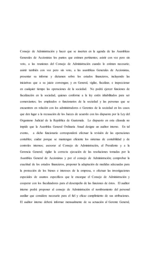 Consejo de Administración y hacer que se inserten en la agenda de las Asambleas
Generales de Accionistas los puntos que estimen pertinentes; asistir con voz pero sin
voto, a las reuniones del Consejo de Administración cuando lo estimen necesario;
asistir también con voz pero sin voto, a las asambleas Generales de Accionistas,
presentar su informe y dictamen sobre los estados financieros, incluyendo las
iniciativas que a su juicio convengan; y en General, vigilar, fiscalizar, e inspeccionar
en cualquier tiempo las operaciones de la sociedad. No podrá ejercer funciones de
fiscalización en la sociedad, quienes conforme a la ley estén inhabilitados para ser
comerciantes; los empleados o funcionarios de la sociedad y las personas que se
encuentren en relación con los administradores o Gerentes de la sociedad en los casos
que den lugar a la recusación de los Jueces de acuerdo con los dispuesto por la Ley del
Organismo Judicial de la República de Guatemala. Lo dispuesto en esta cláusula no
impide que la Asamblea General Ordinaria Anual designe un auditor interno. En tal
evento, a dicho funcionario corresponderá efectuar la revisión de las operaciones
contables; cuidar porque se mantengan eficiente los sistemas de contabilidad y de
controles internos; asesorar al Consejo de Administración, al Presidente y a la
Gerencia General; vigilar la correcta ejecución de las resoluciones tomadas por la
Asamblea General de Accionistas y por el consejo de Administración; comprobar la
exactitud de los estados financieros, proponer la adaptación de medidas adecuadas para
la protección de los bienes e intereses de la empresa, o efectuar las investigaciones
especiales de asuntos específicos que le encargue el Consejo de Administración y
cooperar con los fiscalizadores para el desempeño de las funciones de éstos. El auditor
interno podrá proponer al consejo de Administración el nombramiento del personal
auxiliar que considere necesario para el fiel y eficaz cumplimiento de sus atribuciones.
El auditor interno deberá informar mensualmente de su actuación al Gerente General,
 