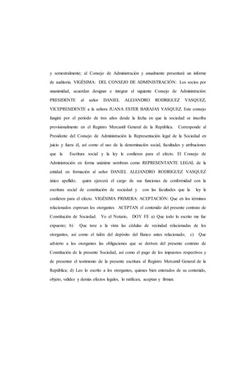 y semestralmente; al Consejo de Administración y anualmente presentará un informe
de auditoria. VIGÉSIMA: DEL CONSEJO DE ADMINISTRACIÓN: Los socios por
unanimidad, acuerdan designar e integrar el siguiente Consejo de Administración:
PRESIDENTE al señor DANIEL ALEJANDRO RODRIGUEZ VASQUEZ,
VICEPRESIDENTE a la señora JUANA ESTER BARAJAS VASQUEZ. Este consejo
fungirá por el período de tres años desde la fecha en que la sociedad se inscriba
provisionalmente en el Registro Mercantil General de la República. Corresponde al
Presidente del Consejo de Administración la Representación legal de la Sociedad en
juicio y fuera él, así como el uso de la denominación social, facultades y atribuciones
que la Escritura social y la ley le confieren para el efecto. El Consejo de
Administración en forma unánime nombran como REPRESENTANTE LEGAL de la
entidad en formación al señor DANIEL ALEJANDRO RODRIGUEZ VASQUEZ
único apellido; quien ejercerá el cargo de sus funciones de conformidad con la
escritura social de constitución de sociedad y con las facultades que la ley le
confieren para el efecto. VIGÉSIMA PRIMERA: ACEPTACIÓN: Que en los términos
relacionados expresan los otorgantes ACEPTAN el contenido del presente contrato de
Constitución de Sociedad. Yo el Notario, DOY FE a) Que todo lo escrito me fue
expuesto; b) Que tuve a la vista las cédulas de vecindad relacionadas de los
otorgantes, así como el talón del depósito del Banco antes relacionado; c) Que
advierto a los otorgantes las obligaciones que se deriven del presente contrato de
Constitución de la presente Sociedad, así como el pago de los impuestos respectivos y
de presentar el testimonio de la presente escritura al Registro Mercantil General de la
República; d) Leo lo escrito a los otorgantes, quienes bien enterados de su contenido,
objeto, validez y demás efectos legales, lo ratifican, aceptan y firman.
 