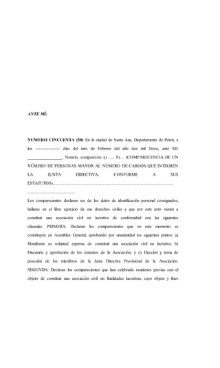 ANTE MÍ:
NUMERO CINCUENTA (50) En la ciudad de Santa Ana, Departamento de Peten, a
los --------------- días del mes de Febrero del año dos mil Trece, ante MI:
________________, Notario, comparecen: a) ….. b)… (COMPARECENCIA DE UN
NÚMERO DE PERSONAS MAYOR AL NÚMERO DE CARGOS QUE INTEGREN
LA JUNTA DIRECTIVA, CONFORME A SUS
ESTATUTOS)…………………………………………………………………………
……………………………
Los comparecientes declaran ser de los datos de identificación personal consignados,
hallarse en el libre ejercicio de sus derechos civiles y que por este acto vienen a
constituir una asociación civil no lucrativa de conformidad con las siguientes
cláusulas: PRIMERA: Declaran los comparecientes que en este momento se
constituyen en Asamblea General, aprobando por unanimidad los siguientes puntos: a)
Manifestar su voluntad expresa de constituir una asociación civil no lucrativa; b)
Discusión y aprobación de los estatutos de la Asociación; y c) Elección y toma de
posesión de los miembros de la Junta Directiva Provisional de la Asociación.
SEGUNDA: Declaran los comparecientes que han celebrado reuniones previas con el
objeto de constituir una asociación civil sin finalidades lucrativas, cuyo objeto y fines
 