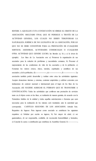 REFIERE A AQUELLOS CUYA CONSECUCIÓN SE DIRIGE EL OBJETO DE LA
ASOCIACIÓN. RSULTADO FINAL QUE SE PERSIGUE A TRAVÉS DE LA
ACTIVIDAD GENERAL, LOS CUALES NO DEBEN TERGIVERSAR LA
NATURALEZA JURÍDICA DE NO LUCRATIVA DE LA ASOCIACIÓN, POR LO
QUE NO SE DEBE CONSTITUIR PARA LA PRESTACIÓN DE CUALQUIER
SERVICIO, ASESORIAS, ACTIVIDADES COMERCIALES O CUALQUIER
OTRA ACTIVIDAD QUE GENERE LUCRO; las literales a), b) y c) le sirven de
ejemplo). Los fines de La Asociación son: a) Promover la organización de sus
asociados para la solución de problemas y necesidades comunes; b) Procurar el
mejoramiento de las condiciones de vida de los asociados y de la población. c)
Fomentar los valores cívicos, éticos, morales, espirituales y científicos de sus
asociados y de la población; d)-----------------, e)--------------------, f) -----------------. La
asociación también podrá desarrollar y realizar entre otras las actividades siguientes:
Aceptar donaciones internas y externas, contratar empréstitos y celebrar convenios con
instituciones de carácter nacional e internacional para el logro de los fines de La
Asociación. (SE SUGIERE AGREGAR EL PÁRRAFO QUE SE TRANSCRIBE A
CONTINUACIÓN) Todas las actividades que conlleven una prestación de servicios
tanto en el objeto como en los fines, se realizarán de manera gratuita, de acuerdo con la
Naturaleza Jurídica de la entidad y todas aquellas autorizaciones o licencias que sean
necesarias para la realización de los mismos será tramitadas ante la autoridad que
corresponda. CAPITULO SEGUNDO: DE LOS ASOCIADOS. Artículo Seis.
Requisitos de Ingreso: Para ingresar como asociado se establecen los siguientes
requisitos: a) Solicitar por escrito su ingreso, b) Ser mayor de edad, c) ser
guatemalteco, d) ser responsable, confiable, de reconocida honorabilidad y honradez,
e) Cancelar la cuota o contribución que establezca la Asamblea General, f)--------------;
 