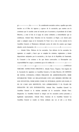 g)-----------------; h)-------------. Se considerarán asociados activos, aquellos que estén
inscritos en el libro de ingresos y egresos de la asociación, que cuenten con la
constancia que lo acredite como tal suscrita por el secretario y el presidente de la Junta
Directiva, y estar al día en el pago de cuotas ordinarias y extraordinarias que se
establezcan. Articulo Siete. Derechos de los Asociados: a) Elegir y ser electos para
optar a cualquier cargo en la Asociación; b) Tener voz y voto en las sesiones de la
Asamblea General; c) Mantenerse informado acerca de todos los asuntos que tengan
relación con la Asociación; d) ---------------- e) ------------------------, f) --------------------
----. Artículo Ocho. Deberes de los asociados. Son deberes de los asociados los
siguientes: a) cumplir y hacer que se cumplan los estatutos, reglamentos y demás
disposiciones adoptados por la asociación, y las leyes de la República de Guatemala;
b) Concurrir a las sesiones a las que fueren convocados; c) Desempeñar con
responsabilidad los cargos y comisiones que se le confíen; d)------------------; e) --------
-------------; f)----------------; g) -----------------------; h) -------------------. CAPITULO
TERCERO. ESTRUCTURA ORGÁNICA. Artículo Nueve. Órganos.: Son órganos de
la Asociación los siguientes: a) Asamblea General; y b) Junta Directiva. (SI ADEMÁS
DE ESTOS, CONSIGNA OTROS ÓRGANOS DE ADMINISTRACIÓN, DEBE
ESTABLECER TODO LO RELACIONADO CON LOS MISMOS DENTRO DE
LOS ESTATUTOS, INDICANDO COMO SE INTEGRAN, QUIEN LOS ELIGE, O
EN SU CASO LOS DESTITUYE, SUS ATRIBUCIONES Y EL PLAZO DE
DURACIÓN DE LOS INTEGRANTES). Articulo Diez. Asamblea General. La
Asamblea General es la máxima autoridad de la asociación. Artículo Once.
Integración. La Asamblea General se integra con los asociados activos presentes y
legalmente representados. Articulo Doce. Sesiones de la Asamblea General: La
Asamblea General se reunirá en forma ordinaria una vez al año y en forma
 